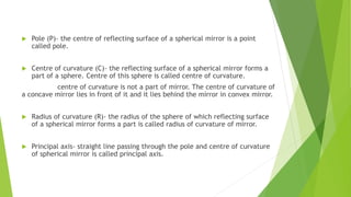  Pole (P)- the centre of reflecting surface of a spherical mirror is a point
called pole.
 Centre of curvature (C)- the reflecting surface of a spherical mirror forms a
part of a sphere. Centre of this sphere is called centre of curvature.
centre of curvature is not a part of mirror. The centre of curvature of
a concave mirror lies in front of it and it lies behind the mirror in convex mirror.
 Radius of curvature (R)- the radius of the sphere of which reflecting surface
of a spherical mirror forms a part is called radius of curvature of mirror.
 Principal axis- straight line passing through the pole and centre of curvature
of spherical mirror is called principal axis.
 