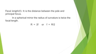 Focal length(f)- It is the distance between the pole and
principal focus.
In a spherical mirror the radius of curvature is twice the
focal length.
R = 2f or f = R/2
 