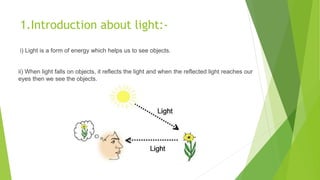 1.Introduction about light:-
i) Light is a form of energy which helps us to see objects.
ii) When light falls on objects, it reflects the light and when the reflected light reaches our
eyes then we see the objects.
 