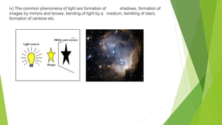 iv) The common phenomena of light are formation of shadows, formation of
images by mirrors and lenses, bending of light by a medium, twinkling of stars,
formation of rainbow etc.
 