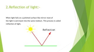 2.Reflection of light:-
When light falls on a polished surface like mirror most of
the light is sent back into the same medium. This process is called
reflection of light.
 