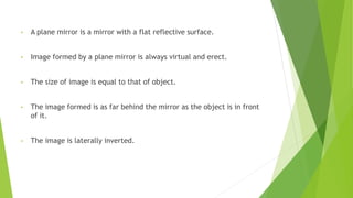 • A plane mirror is a mirror with a flat reflective surface.
• Image formed by a plane mirror is always virtual and erect.
• The size of image is equal to that of object.
• The image formed is as far behind the mirror as the object is in front
of it.
• The image is laterally inverted.
 