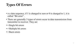 Types Of Errors
• n a data sequence, if 1 is changed to zero or 0 is changed to 1, it is
called “Bit error”.
• There are generally 3 types of errors occur in data transmission from
transmitter to receiver. They are
• • Single bit errors
• • Multiple bit errors
• • Burst errors
4
 