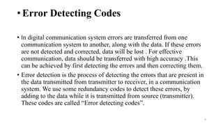 • Error Detecting Codes
8
• In digital communication system errors are transferred from one
communication system to another, along with the data. If these errors
are not detected and corrected, data will be lost . For effective
communication, data should be transferred with high accuracy .This
can be achieved by first detecting the errors and then correcting them.
• Error detection is the process of detecting the errors that are present in
the data transmitted from transmitter to receiver, in a communication
system. We use some redundancy codes to detect these errors, by
adding to the data while it is transmitted from source (transmitter).
These codes are called “Error detecting codes”.
 