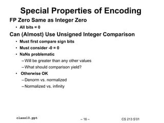 CS 213 S’01
– 16 –
class10.ppt
Special Properties of Encoding
FP Zero Same as Integer Zero
• All bits = 0
Can (Almost) Use Unsigned Integer Comparison
• Must first compare sign bits
• Must consider -0 = 0
• NaNs problematic
– Will be greater than any other values
– What should comparison yield?
• Otherwise OK
– Denorm vs. normalized
– Normalized vs. infinity
 