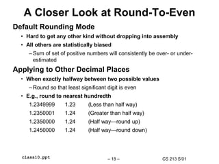 CS 213 S’01
– 18 –
class10.ppt
A Closer Look at Round-To-Even
Default Rounding Mode
• Hard to get any other kind without dropping into assembly
• All others are statistically biased
– Sum of set of positive numbers will consistently be over- or under-
estimated
Applying to Other Decimal Places
• When exactly halfway between two possible values
– Round so that least significant digit is even
• E.g., round to nearest hundredth
1.2349999 1.23 (Less than half way)
1.2350001 1.24 (Greater than half way)
1.2350000 1.24 (Half way—round up)
1.2450000 1.24 (Half way—round down)
 