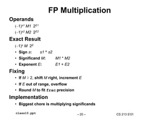 CS 213 S’01
– 20 –
class10.ppt
FP Multiplication
Operands
(–1)s1 M1 2E1
(–1)s2 M2 2E2
Exact Result
(–1)s M 2E
• Sign s: s1 ^ s2
• Significand M: M1 * M2
• Exponent E: E1 + E2
Fixing
• If M ≥ 2, shift M right, increment E
• If E out of range, overflow
• Round M to fit frac precision
Implementation
• Biggest chore is multiplying significands
 
