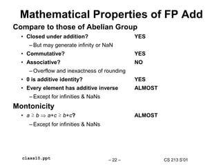 CS 213 S’01
– 22 –
class10.ppt
Mathematical Properties of FP Add
Compare to those of Abelian Group
• Closed under addition? YES
– But may generate infinity or NaN
• Commutative? YES
• Associative? NO
– Overflow and inexactness of rounding
• 0 is additive identity? YES
• Every element has additive inverse ALMOST
– Except for infinities & NaNs
Montonicity
• a ≥ b  a+c ≥ b+c? ALMOST
– Except for infinities & NaNs
 