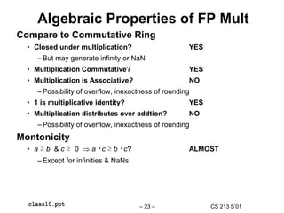 CS 213 S’01
– 23 –
class10.ppt
Algebraic Properties of FP Mult
Compare to Commutative Ring
• Closed under multiplication? YES
– But may generate infinity or NaN
• Multiplication Commutative? YES
• Multiplication is Associative? NO
– Possibility of overflow, inexactness of rounding
• 1 is multiplicative identity? YES
• Multiplication distributes over addtion? NO
– Possibility of overflow, inexactness of rounding
Montonicity
• a ≥ b & c ≥ 0  a *c ≥ b *c? ALMOST
– Except for infinities & NaNs
 