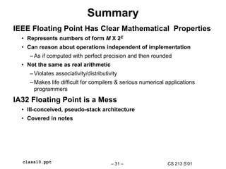 CS 213 S’01
– 31 –
class10.ppt
Summary
IEEE Floating Point Has Clear Mathematical Properties
• Represents numbers of form M X 2E
• Can reason about operations independent of implementation
– As if computed with perfect precision and then rounded
• Not the same as real arithmetic
– Violates associativity/distributivity
– Makes life difficult for compilers & serious numerical applications
programmers
IA32 Floating Point is a Mess
• Ill-conceived, pseudo-stack architecture
• Covered in notes
 