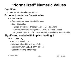 CS 213 S’01
– 7 –
class10.ppt
“Normalized” Numeric Values
Condition
• exp  000…0 and exp  111…1
Exponent coded as biased value
E = Exp – Bias
– Exp : unsigned value denoted by exp
– Bias : Bias value
» Single precision: 127 (Exp: 1…254, E: -126…127)
» Double precision: 1023 (Exp: 1…2046, E: -1022…1023)
» in general: Bias = 2m-1 - 1, where m is the number of exponent bits
Significand coded with implied leading 1
m = 1.xxx…x2
– xxx…x: bits of frac
– Minimum when 000…0 (M = 1.0)
– Maximum when 111…1 (M = 2.0 – )
– Get extra leading bit for “free”
 