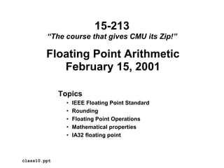 Floating Point Arithmetic
February 15, 2001
Topics
• IEEE Floating Point Standard
• Rounding
• Floating Point Operations
• Mathematical properties
• IA32 floating point
class10.ppt
15-213
“The course that gives CMU its Zip!”
 