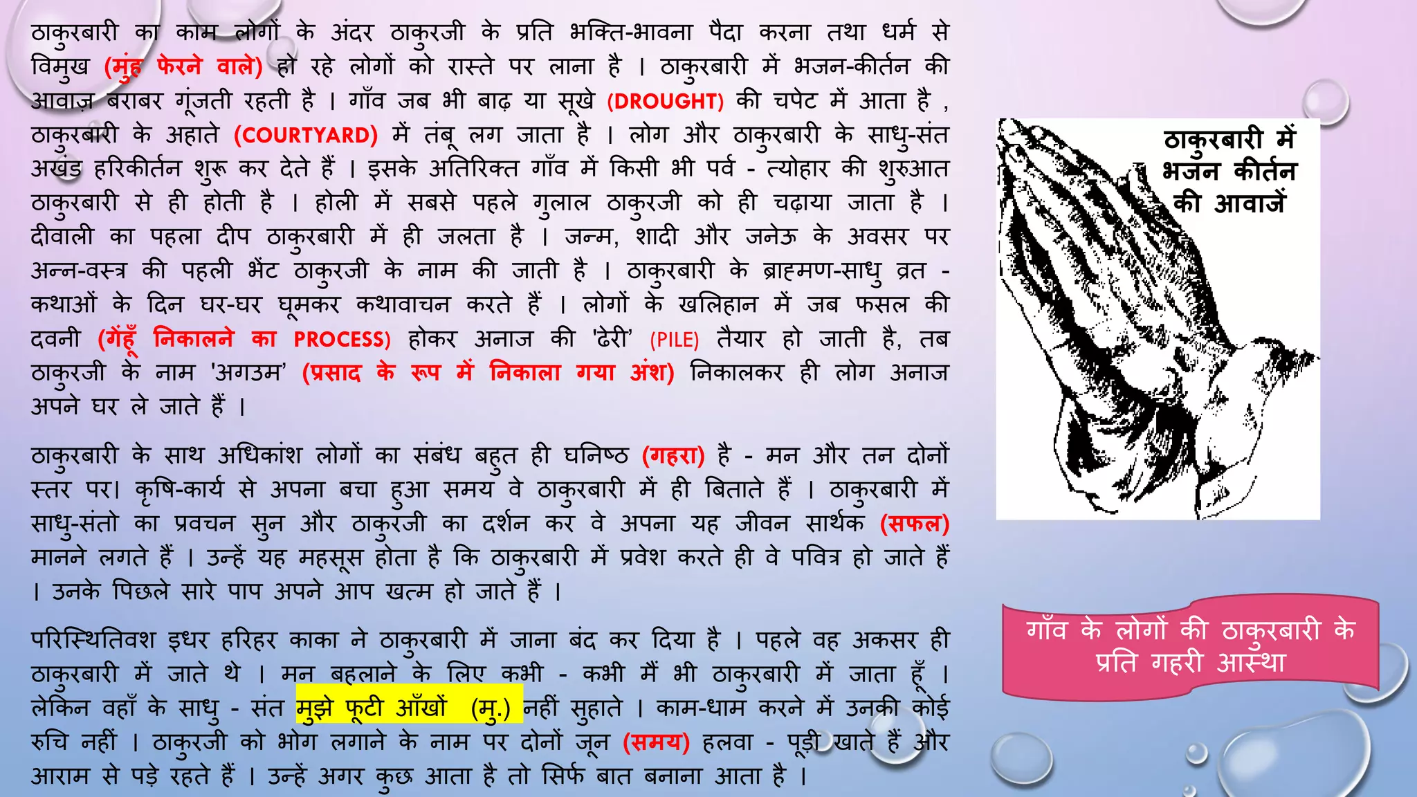 ठाक
ु िबािी का काम लोगों क
े अंदि ठाक
ु िजी क
े प्रघत भजतत-भावना पैदा किना तथा िमम से
ववमुख (मुंह फ
े िने वाले) हो िहे लोगों को िाथते पि लाना है । ठाक
ु िबािी में भजन-कीतमन की
आवाज़ बिाबि गंजती िहती है । गााँव जब भी बाढ़ या सखे (DROUGHT) की चपेट में आता है ,
ठाक
ु िबािी क
े अहाते (COURTYARD) में तंब लग जाता है । लोग औि ठाक
ु िबािी क
े सािु-संत
अखंड हरिकीतमन शुरू कि देते हैं । इसक
े अघतरितत गााँव में ककसी भी पवम - त्योहाि की शुरुआत
ठाक
ु िबािी से ही होती है । होली में सबसे पहले गुलाल ठाक
ु िजी को ही चढ़ाया जाता है ।
दीवाली का पहला दीप ठाक
ु िबािी में ही जलता है । जन्म, शादी औि जनेऊ क
े अवसि पि
अन्न-वथत्र की पहली भेंट ठाक
ु िजी क
े नाम की जाती है । ठाक
ु िबािी क
े ब्राह्मण-सािु व्रत -
कथाओं क
े ददन िि-िि िमकि कथावाचन किते हैं । लोगों क
े खसलहान में जब िसल की
दवनी (गेंहूँ तनकालने का PROCESS) होकि अनाज की 'ढेिी’ (PILE) तैयाि हो जाती है, तब
ठाक
ु िजी क
े नाम 'अगउम’ (प्रसाि क
े रूप में तनकाला गया अंि) घनकालकि ही लोग अनाज
अपने िि ले जाते हैं ।
ठाक
ु िबािी क
े साथ अधिकांश लोगों का संबंि बहुत ही िघनष्ठ (गहिा) है - मन औि तन दोनों
थति पि। कृ वि-कायम से अपना बचा हुआ समय वे ठाक
ु िबािी में ही बबताते हैं । ठाक
ु िबािी में
सािु-संतो का प्रवचन सुन औि ठाक
ु िजी का दशमन कि वे अपना यह जीवन साथमक (सफल)
मानने लगते हैं । उन्हें यह महसस होता है कक ठाक
ु िबािी में प्रवेश किते ही वे पववत्र हो जाते हैं
। उनक
े वपछले सािे पाप अपने आप खत्म हो जाते हैं ।
परिजथथघतवश इिि हरिहि काका ने ठाक
ु िबािी में जाना बंद कि ददया है । पहले वह अकसि ही
ठाक
ु िबािी में जाते थे । मन बहलाने क
े सलए कभी - कभी मैं भी ठाक
ु िबािी में जाता हाँ ।
लेककन वहााँ क
े सािु - संत मुझे िटी आाँखों (मु.) नहीं सुहाते । काम-िाम किने में उनकी कोई
रुधच नहीं । ठाक
ु िजी को भोग लगाने क
े नाम पि दोनों जन (समय) हलवा - पड़ी खाते हैं औि
आिाम से पड़े िहते हैं । उन्हें अगि क
ु छ आता है तो ससि
म बात बनाना आता है ।
ठाक
ु िबाि में
भिन कीतफन
की आवािें
गााँव क
े लोगों की ठाक
ु िबािी क
े
प्रघत गहिी आथथा
 