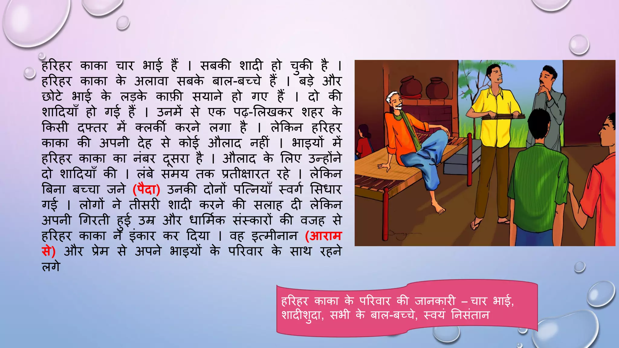 हरिहि काका चाि भाई हैं । सबकी शादी हो चुकी है ।
हरिहि काका क
े अलावा सबक
े बाल-बच्चे हैं । बड़े औि
छोटे भाई क
े लड़क
े काफी सयाने हो गए हैं । दो की
शाददयााँ हो गई हैं । उनमें से एक पढ़-सलखकि शहि क
े
ककसी दफ्ति में तलकी किने लगा है । लेककन हरिहि
काका की अपनी देह से कोई औलाद नहीं । भाइयों में
हरिहि काका का नंबि दसिा है । औलाद क
े सलए उन्होंने
दो शाददयााँ की । लंबे समय तक प्रतीक्षाित िहे । लेककन
बबना बच्चा जने (पैिा) उनकी दोनों पजत्नयााँ थवगम ससिाि
गई । लोगों ने तीसिी शादी किने की सलाह दी लेककन
अपनी धगिती हुई उम्र औि िासममक संथकािों की वजह से
हरिहि काका ने इंकाि कि ददया । वह इत्मीनान (आिाम
से) औि प्रेम से अपने भाइयों क
े परिवाि क
े साथ िहने
लगे
हरिहि काका क
े परिवाि की जानकािी – चाि भाई,
शादीशुदा, सभी क
े बाल-बच्चे, थवयं घनसंतान
 