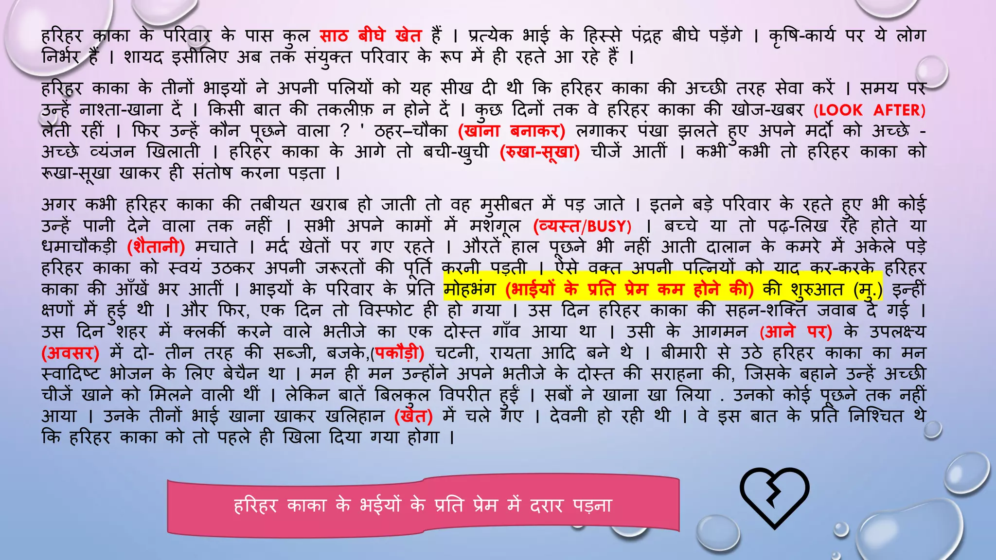 हरिहि काका क
े परिवाि क
े पास क
ु ल साठ बीघे खेत हैं । प्रत्येक भाई क
े दहथसे पंद्रह बीिे पड़ेंगे । कृ वि-कायम पि ये लोग
घनभमि हैं । शायद इसीसलए अब तक संयुतत परिवाि क
े रूप में ही िहते आ िहे हैं ।
हरिहि काका क
े तीनों भाइयों ने अपनी पसलयों को यह सीख दी थी कक हरिहि काका की अच्छी तिह सेवा किें । समय पि
उन्हें नाश्ता-खाना दें । ककसी बात की तकलीफ न होने दें । क
ु छ ददनों तक वे हरिहि काका की खोज-खबि (LOOK AFTER)
लेती िहीं । किि उन्हें कौन पछने वाला ? ' ठहि–चौका (खाना बनाकि) लगाकि पंखा झलते हुए अपने मदो को अच्छे -
अच्छे व्यंजन खखलाती । हरिहि काका क
े आगे तो बची-खुची (रुखा-सखा) चीजें आतीं । कभी कभी तो हरिहि काका को
रूखा-सखा खाकि ही संतोि किना पड़ता ।
अगि कभी हरिहि काका की तबीयत खिाब हो जाती तो वह मुसीबत में पड़ जाते । इतने बड़े परिवाि क
े िहते हुए भी कोई
उन्हें पानी देने वाला तक नहीं । सभी अपने कामों में मशगल (व्यथत/BUSY) । बच्चे या तो पढ़-सलख िहे होते या
िमाचौकड़ी (िैतानी) मचाते । मदम खेतों पि गए िहते । औितें हाल पछने भी नहीं आती दालान क
े कमिे में अक
े ले पड़े
हरिहि काका को थवयं उठकि अपनी जरूितों की पघतम किनी पड़ती । ऐसे वतत अपनी पजत्नयों को याद कि-किक
े हरिहि
काका की आाँखें भि आतीं । भाइयों क
े परिवाि क
े प्रघत मोहभंग (भाईयों क
े प्रतत प्रेम कम होने की) की शुरुआत (मु.) इन्हीं
क्षणों में हुई थी । औि किि, एक ददन तो ववथिोट ही हो गया । उस ददन हरिहि काका की सहन-शजतत जवाब दे गई ।
उस ददन शहि में तलकी किने वाले भतीजे का एक दोथत गााँव आया था । उसी क
े आगमन (आने पि) क
े उपलक्ष्य
(अवसि) में दो- तीन तिह की सब्जी, बजक
े ,(पकौड़ी) चटनी, िायता आदद बने थे । बीमािी से उठे हरिहि काका का मन
थवाददष्ट भोजन क
े सलए बेचैन था । मन ही मन उन्होंने अपने भतीजे क
े दोथत की सिाहना की, जजसक
े बहाने उन्हें अच्छी
चीजें खाने को समलने वाली थीं । लेककन बातें बबलक
ु ल ववपिीत हुईं । सबों ने खाना खा सलया . उनको कोई पछने तक नहीं
आया । उनक
े तीनों भाई खाना खाकि खसलहान (खेत) में चले गए । देवनी हो िही थी । वे इस बात क
े प्रघत घनजश्चत थे
कक हरिहि काका को तो पहले ही खखला ददया गया होगा ।
हरिहि काका क
े भईयों क
े प्रघत प्रेम में दिाि पड़ना 💔
 