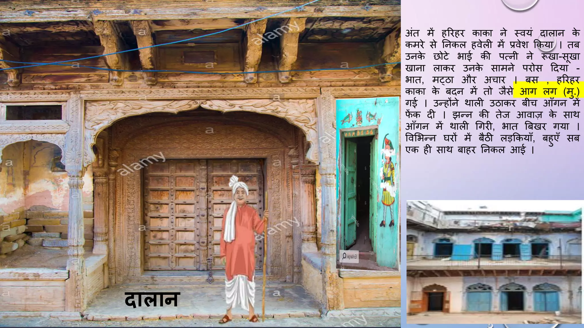 अंत में हरिहि काका ने थवयं दालान क
े
कमिे से घनकल हवेली में प्रवेश ककया । तब
उनक
े छोटे भाई की पत्नी ने रूखा-सखा
खाना लाकि उनक
े सामने पिोस ददया -
भात, मट्ठा औि अचाि । बस , हरिहि
काका क
े बदन में तो जैसे आग लग (मु.)
गई । उन्होंने थाली उठाकि बीच आाँगन में
ि
ें क दी । झन्न की तेज आवाज़ क
े साथ
आाँगन में थाली धगिी, भात बबखि गया ।
ववसभन्न ििों में बैठी लड़ककयााँ, बहुएाँ सब
एक ही साथ बाहि घनकल आई ।
िालान
 