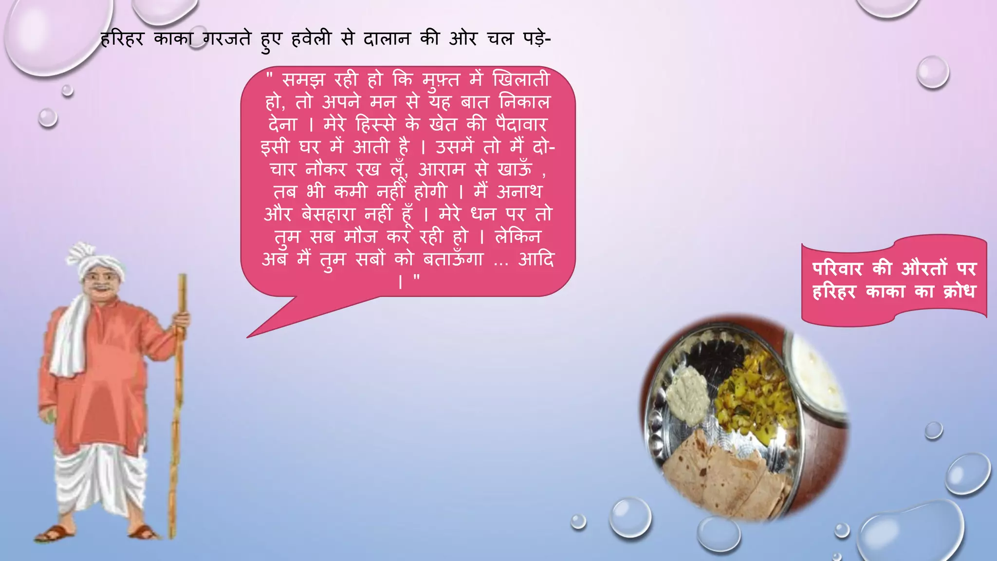 हरिहि काका गिजते हुए हवेली से दालान की ओि चल पड़े-
" समझ िही हो कक मुफ़्त में खखलाती
हो, तो अपने मन से यह बात घनकाल
देना । मेिे दहथसे क
े खेत की पैदावाि
इसी िि में आती है । उसमें तो मैं दो-
चाि नौकि िख लाँ, आिाम से खाऊ
ाँ ,
तब भी कमी नहीं होगी । मैं अनाथ
औि बेसहािा नहीं हाँ । मेिे िन पि तो
तुम सब मौज कि िही हो । लेककन
अब मैं तुम सबों को बताऊ
ाँ गा ... आदद
। "
परिवाि की औितों पि
हरिहि काका का क्रोध
 