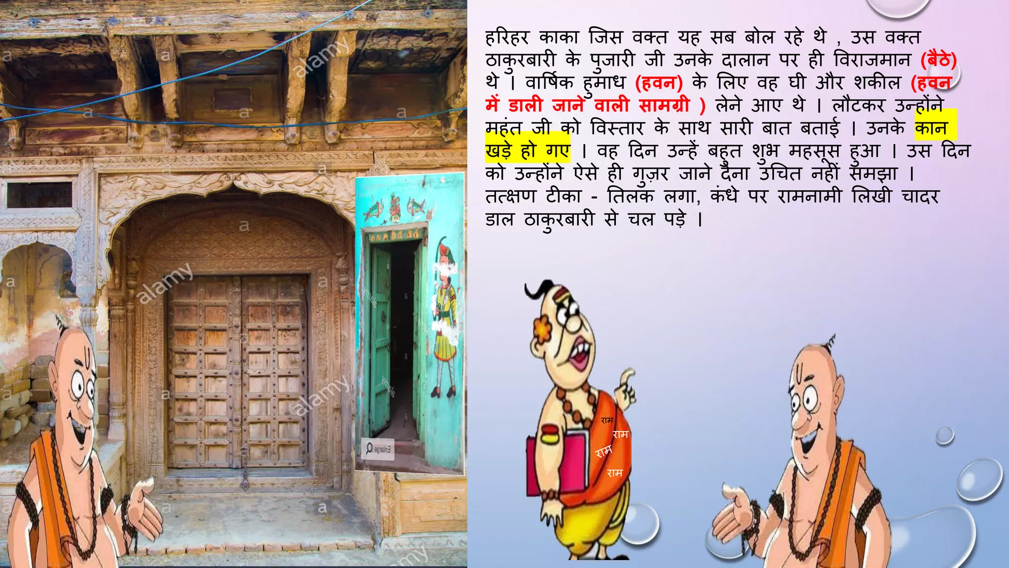 हरिहि काका जजस वतत यह सब बोल िहे थे , उस वतत
ठाक
ु िबािी क
े पुजािी जी उनक
े दालान पि ही वविाजमान (बैठे)
थे । वाविमक हुमाि (हवन) क
े सलए वह िी औि शकील (हवन
में डाल िाने वाल सामग्री ) लेने आए थे । लौटकि उन्होंने
महंत जी को ववथताि क
े साथ सािी बात बताई । उनक
े कान
खड़े हो गए । वह ददन उन्हें बहुत शुभ महसस हुआ । उस ददन
को उन्होंने ऐसे ही गुज़ि जाने देना उधचत नहीं समझा ।
तत्क्षण टीका - घतलक लगा, क
ं िे पि िामनामी सलखी चादि
डाल ठाक
ु िबािी से चल पड़े ।
िाम
िाम
िाम
 