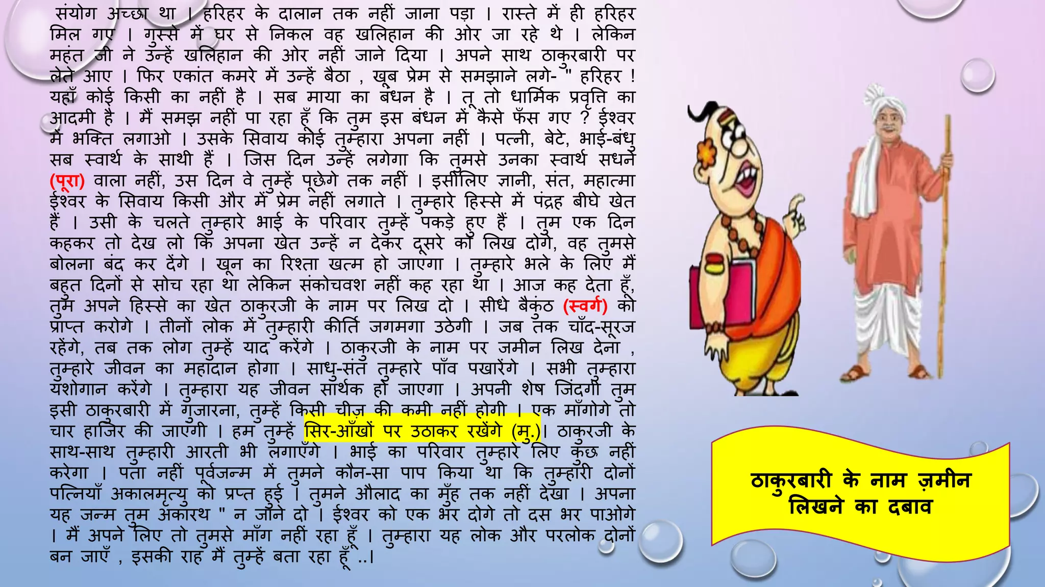 संयोग अच्छा था । हरिहि क
े दालान तक नहीं जाना पड़ा । िाथते में ही हरिहि
समल गए । गुथसे में िि से घनकल वह खसलहान की ओि जा िहे थे । लेककन
महंत जी ने उन्हें खसलहान की ओि नहीं जाने ददया । अपने साथ ठाक
ु िबािी पि
लेते आए । किि एकांत कमिे में उन्हें बैठा , खब प्रेम से समझाने लगे- " हरिहि !
यहााँ कोई ककसी का नहीं है । सब माया का बंिन है । त तो िासममक प्रवृवि का
आदमी है । मैं समझ नहीं पा िहा हाँ कक तुम इस बंिन में क
ै से ि
ाँ स गए ? ईश्वि
में भजतत लगाओ । उसक
े ससवाय कोई तुम्हािा अपना नहीं । पत्नी, बेटे, भाई-बंिु
सब थवाथम क
े साथी हैं । जजस ददन उन्हें लगेगा कक तुमसे उनका थवाथम सिने
(पिा) वाला नहीं, उस ददन वे तुम्हें पछेगे तक नहीं । इसीसलए ज्ञानी, संत, महात्मा
ईश्वि क
े ससवाय ककसी औि में प्रेम नहीं लगाते । तुम्हािे दहथसे में पंद्रह बीिे खेत
हैं । उसी क
े चलते तुम्हािे भाई क
े परिवाि तुम्हें पकड़े हुए हैं । तुम एक ददन
कहकि तो देख लो कक अपना खेत उन्हें न देकि दसिे को सलख दोगे, वह तुमसे
बोलना बंद कि देंगे । खन का रिश्ता खत्म हो जाएगा । तुम्हािे भले क
े सलए मैं
बहुत ददनों से सोच िहा था लेककन संकोचवश नहीं कह िहा था । आज कह देता हाँ,
तुम अपने दहथसे का खेत ठाक
ु िजी क
े नाम पि सलख दो । सीिे बैक
ुं ठ (थवगफ) को
प्राप्त किोगे । तीनों लोक में तुम्हािी कीघतम जगमगा उठेगी । जब तक चााँद-सिज
िहेंगे, तब तक लोग तुम्हें याद किेंगे । ठाक
ु िजी क
े नाम पि जमीन सलख देना ,
तुम्हािे जीवन का महादान होगा । सािु-संत तुम्हािे पााँव पखािेंगे । सभी तुम्हािा
यशोगान किेंगे । तुम्हािा यह जीवन साथमक हो जाएगा । अपनी शेि जजंदगी तुम
इसी ठाक
ु िबािी में गुजािना, तुम्हें ककसी चीज़ की कमी नहीं होगी । एक मााँगोगे तो
चाि हाजजि की जाएंगी । हम तुम्हें ससि-आाँखों पि उठाकि िखेंगे (मु.)। ठाक
ु िजी क
े
साथ-साथ तुम्हािी आिती भी लगाएाँगे । भाई का परिवाि तुम्हािे सलए क
ु छ नहीं
किेगा । पता नहीं पवमजन्म में तुमने कौन-सा पाप ककया था कक तुम्हािी दोनों
पजत्नयााँ अकालमृत्यु को प्रप्त हुई । तुमने औलाद का मुाँह तक नहीं देखा । अपना
यह जन्म तुम अकािथ " न जाने दो । ईश्वि को एक भि दोगे तो दस भि पाओगे
। मैं अपने सलए तो तुमसे मााँग नहीं िहा हाँ । तुम्हािा यह लोक औि पिलोक दोनों
बन जाएाँ , इसकी िाह मैं तुम्हें बता िहा हाँ ..।
ठाक
ु िबाि क
े नाम जमीन
शलखने का िबाव
 