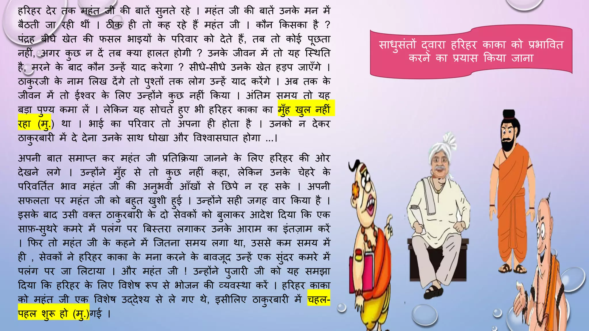 हरिहि देि तक महंत जी की बातें सुनते िहे । महंत जी की बातें उनक
े मन में
बैठती जा िही थीं । ठीक ही तो कह िहे हैं महंत जी । कौन ककसका है ?
पंद्रह बीिे खेत की िसल भाइयों क
े परिवाि को देते हैं, तब तो कोई पछता
नहीं, अगि क
ु छ न दें तब तया हालत होगी ? उनक
े जीवन में तो यह जथथघत
है, मिने क
े बाद कौन उन्हें याद किेगा ? सीिे-सीिे उनक
े खेत हड़प जाएाँगे ।
ठाक
ु िजी क
े नाम सलख देंगे तो पुश्तों तक लोग उन्हें याद किेंगे । अब तक क
े
जीवन में तो ईश्वि क
े सलए उन्होंने क
ु छ नहीं ककया । अंघतम समय तो यह
बड़ा पुण्य कमा लें । लेककन यह सोचते हुए भी हरिहि काका का मुाँह खुल नहीं
िहा (मु.) था । भाई का परिवाि तो अपना ही होता है । उनको न देकि
ठाक
ु िबािी में दे देना उनक
े साथ िोखा औि ववश्वासिात होगा ...।
अपनी बात समाप्त कि महंत जी प्रघतकिया जानने क
े सलए हरिहि की ओि
देखने लगे । उन्होंने मुाँह से तो क
ु छ नहीं कहा, लेककन उनक
े चेहिे क
े
परिवघतमत भाव महंत जी की अनुभवी आाँखों से घछपे न िह सक
े । अपनी
सिलता पि महंत जी को बहुत खुशी हुई । उन्होंने सही जगह वाि ककया है ।
इसक
े बाद उसी वतत ठाक
ु िबािी क
े दो सेवकों को बुलाकि आदेश ददया कक एक
साफ-सुथिे कमिे में पलंग पि बबथतिा लगाकि उनक
े आिाम का इंतज़ाम किें
। किि तो महंत जी क
े कहने में जजतना समय लगा था, उससे कम समय में
ही , सेवकों ने हरिहि काका क
े मना किने क
े बावजद उन्हें एक सुंदि कमिे में
पलंग पि जा सलटाया । औि महंत जी ! उन्होंने पुजािी जी को यह समझा
ददया कक हरिहि क
े सलए ववशेि रूप से भोजन की व्यवथथा किें । हरिहि काका
को महंत जी एक ववशेि उद्देश्य से ले गए थे, इसीसलए ठाक
ु िबािी में चहल-
पहल शुरू हो (मु.)गई ।
सािुसंतों द्वािा हरिहि काका को प्रभाववत
किने का प्रयास ककया जाना
 