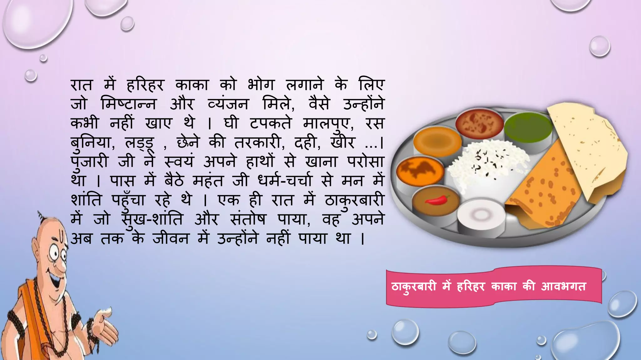 िात में हरिहि काका को भोग लगाने क
े सलए
जो समष्टान्न औि व्यंजन समले, वैसे उन्होंने
कभी नहीं खाए थे । िी टपकते मालपुए, िस
बुघनया, लड्ड , छेने की तिकािी, दही, खीि ...।
पुजािी जी ने थवयं अपने हाथों से खाना पिोसा
था । पास में बैठे महंत जी िमम-चचाम से मन में
शांघत पहुाँचा िहे थे । एक ही िात में ठाक
ु िबािी
में जो सुख-शांघत औि संतोि पाया, वह अपने
अब तक क
े जीवन में उन्होंने नहीं पाया था ।
ठाक
ु िबाि में हरिहि काका की आवभगत
 