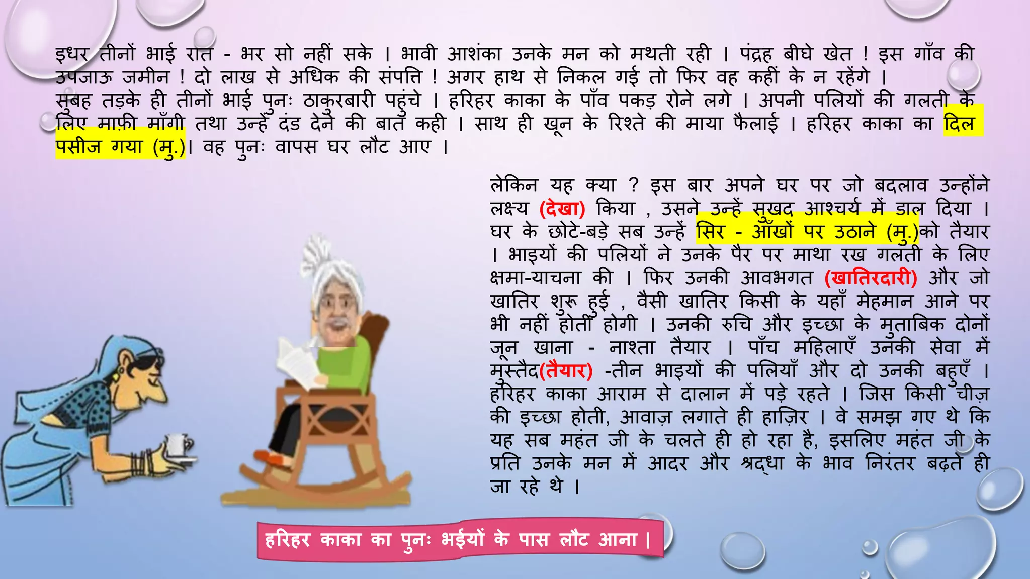 लेककन यह तया ? इस बाि अपने िि पि जो बदलाव उन्होंने
लक्ष्य (िेखा) ककया , उसने उन्हें सुखद आश्चयम में डाल ददया ।
िि क
े छोटे-बड़े सब उन्हें ससि - आाँखों पि उठाने (मु.)को तैयाि
। भाइयों की पसलयों ने उनक
े पैि पि माथा िख गलती क
े सलए
क्षमा-याचना की । किि उनकी आवभगत (खाततििाि ) औि जो
खाघति शुरू हुई , वैसी खाघति ककसी क
े यहााँ मेहमान आने पि
भी नहीं होती होगी । उनकी रुधच औि इच्छा क
े मुताबबक दोनों
जन खाना - नाश्ता तैयाि । पााँच मदहलाएाँ उनकी सेवा में
मुथतैद(तैयाि) -तीन भाइयों की पसलयााँ औि दो उनकी बहुएाँ ।
हरिहि काका आिाम से दालान में पड़े िहते । जजस ककसी चीज़
की इच्छा होती, आवाज़ लगाते ही हाजज़ि । वे समझ गए थे कक
यह सब महंत जी क
े चलते ही हो िहा है, इससलए महंत जी क
े
प्रघत उनक
े मन में आदि औि श्रद्िा क
े भाव घनिंति बढ़ते ही
जा िहे थे ।
इिि तीनों भाई िात - भि सो नहीं सक
े । भावी आशंका उनक
े मन को मथती िही । पंद्रह बीिे खेत ! इस गााँव की
उपजाऊ जमीन ! दो लाख से अधिक की संपवि ! अगि हाथ से घनकल गई तो किि वह कहीं क
े न िहेंगे ।
सुबह तड़क
े ही तीनों भाई पुनः ठाक
ु िबािी पहुंचे । हरिहि काका क
े पााँव पकड़ िोने लगे । अपनी पसलयों की गलती क
े
सलए माफी मााँगी तथा उन्हें दंड देने की बात कही । साथ ही खन क
े रिश्ते की माया ि
ै लाई । हरिहि काका का ददल
पसीज गया (मु.)। वह पुनः वापस िि लौट आए ।
हरिहि काका का पुनः भईयों क
े पास लौट आना |
 
