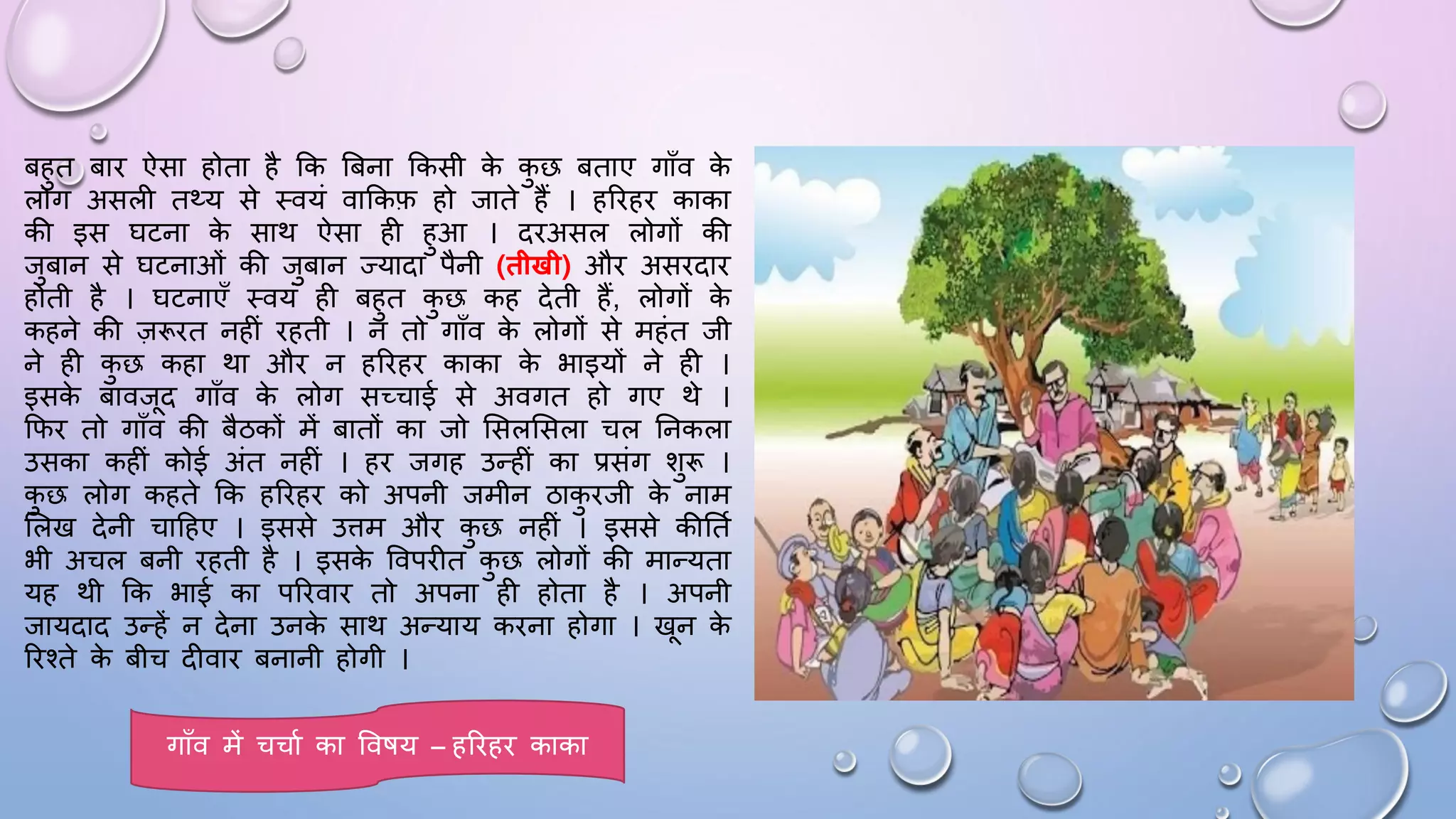 बहुत बाि ऐसा होता है कक बबना ककसी क
े क
ु छ बताए गााँव क
े
लोग असली तथ्य से थवयं वाककफ हो जाते हैं । हरिहि काका
की इस िटना क
े साथ ऐसा ही हुआ । दिअसल लोगों की
जुबान से िटनाओं की जुबान ज्यादा पैनी (तीखी) औि असिदाि
होती है । िटनाएाँ थवयं ही बहुत क
ु छ कह देती हैं, लोगों क
े
कहने की ज़रूित नहीं िहती । न तो गााँव क
े लोगों से महंत जी
ने ही क
ु छ कहा था औि न हरिहि काका क
े भाइयों ने ही ।
इसक
े बावजद गााँव क
े लोग सच्चाई से अवगत हो गए थे ।
किि तो गााँव की बैठकों में बातों का जो ससलससला चल घनकला
उसका कहीं कोई अंत नहीं । हि जगह उन्हीं का प्रसंग शुरू ।
क
ु छ लोग कहते कक हरिहि को अपनी जमीन ठाक
ु िजी क
े नाम
सलख देनी चादहए । इससे उिम औि क
ु छ नहीं । इससे कीघतम
भी अचल बनी िहती है । इसक
े ववपिीत क
ु छ लोगों की मान्यता
यह थी कक भाई का परिवाि तो अपना ही होता है । अपनी
जायदाद उन्हें न देना उनक
े साथ अन्याय किना होगा । खन क
े
रिश्ते क
े बीच दीवाि बनानी होगी ।
गााँव में चचाम का वविय – हरिहि काका
 