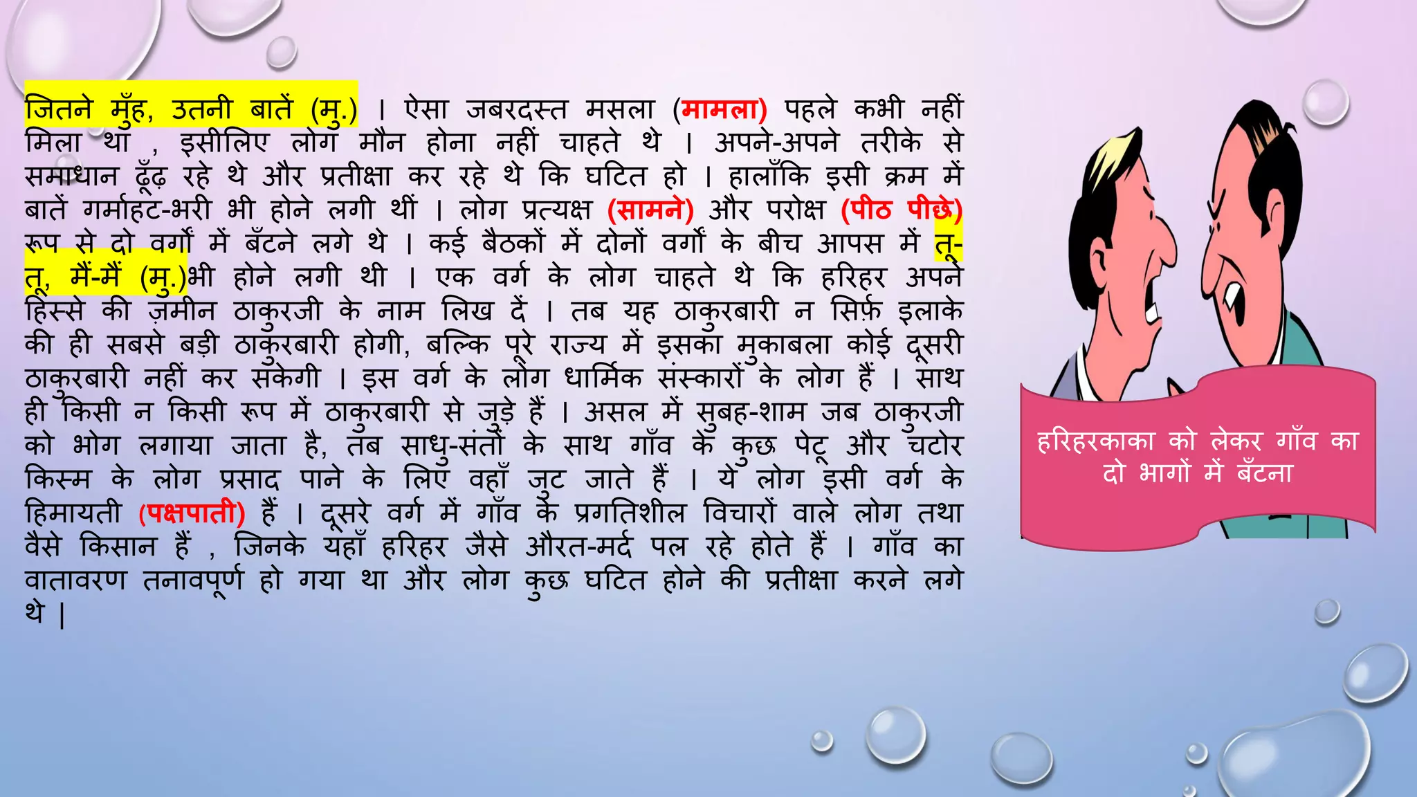 जजतने मुाँह, उतनी बातें (मु.) । ऐसा जबिदथत मसला (मामला) पहले कभी नहीं
समला था , इसीसलए लोग मौन होना नहीं चाहते थे । अपने-अपने तिीक
े से
समािान ढाँढ़ िहे थे औि प्रतीक्षा कि िहे थे कक िदटत हो । हालााँकक इसी िम में
बातें गमामहट-भिी भी होने लगी थीं । लोग प्रत्यक्ष (सामने) औि पिोक्ष (पीठ पीछे)
रूप से दो वगों में बाँटने लगे थे । कई बैठकों में दोनों वगों क
े बीच आपस में त-
त, मैं-मैं (मु.)भी होने लगी थी । एक वगम क
े लोग चाहते थे कक हरिहि अपने
दहथसे की ज़मीन ठाक
ु िजी क
े नाम सलख दें । तब यह ठाक
ु िबािी न ससफ
म इलाक
े
की ही सबसे बड़ी ठाक
ु िबािी होगी, बजल्क पिे िाज्य में इसका मुकाबला कोई दसिी
ठाक
ु िबािी नहीं कि सक
े गी । इस वगम क
े लोग िासममक संथकािों क
े लोग हैं । साथ
ही ककसी न ककसी रूप में ठाक
ु िबािी से जुड़े हैं । असल में सुबह-शाम जब ठाक
ु िजी
को भोग लगाया जाता है, तब सािु-संतों क
े साथ गााँव क
े क
ु छ पेट औि चटोि
ककथम क
े लोग प्रसाद पाने क
े सलए वहााँ जुट जाते हैं । ये लोग इसी वगम क
े
दहमायती (पक्षपाती) हैं । दसिे वगम में गााँव क
े प्रगघतशील ववचािों वाले लोग तथा
वैसे ककसान हैं , जजनक
े यहााँ हरिहि जैसे औित-मदम पल िहे होते हैं । गााँव का
वाताविण तनावपणम हो गया था औि लोग क
ु छ िदटत होने की प्रतीक्षा किने लगे
थे |
हरिहिकाका को लेकि गााँव का
दो भागों में बाँटना
 