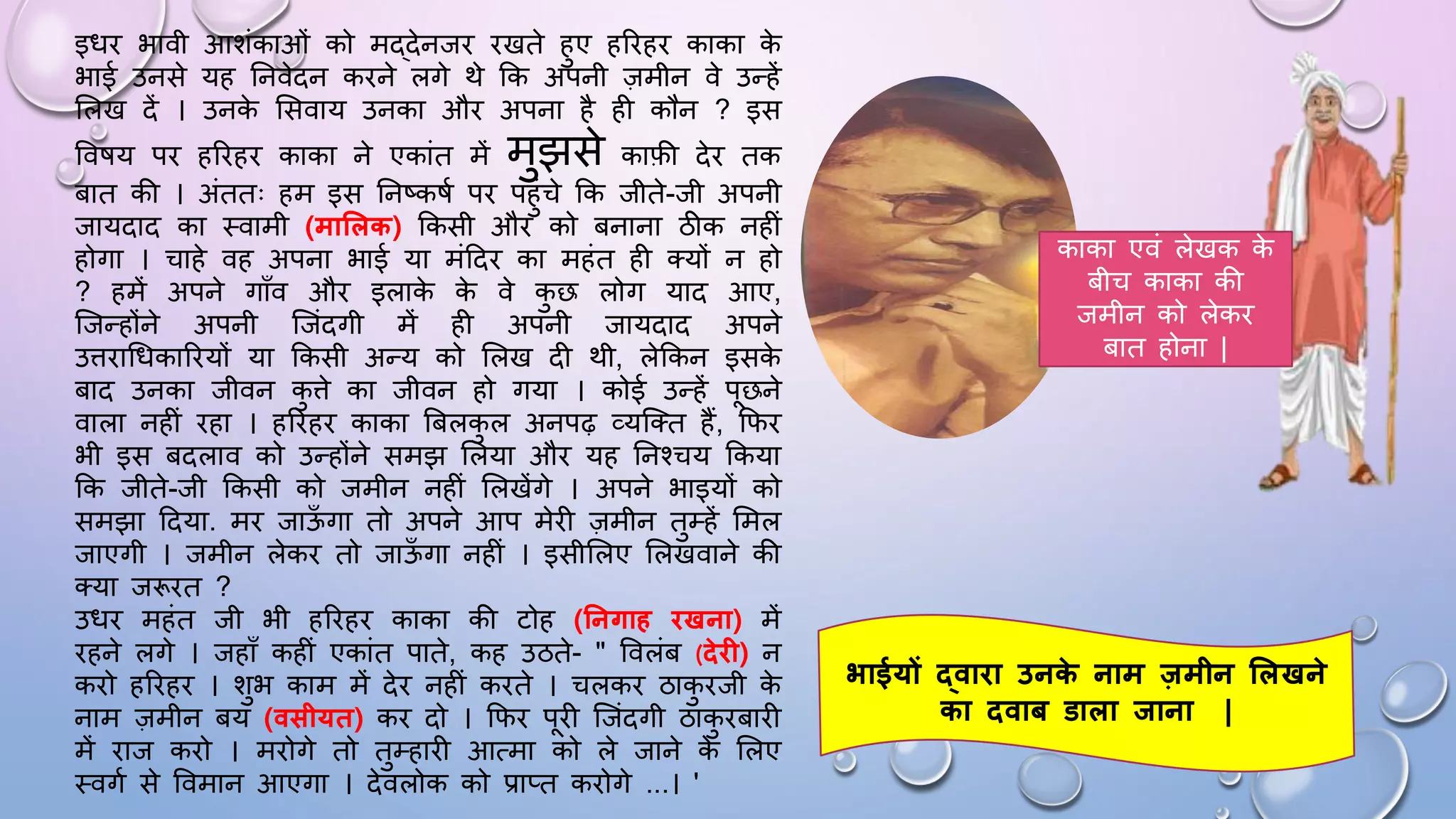 इिि भावी आशंकाओं को मद्देनजि िखते हुए हरिहि काका क
े
भाई उनसे यह घनवेदन किने लगे थे कक अपनी ज़मीन वे उन्हें
सलख दें । उनक
े ससवाय उनका औि अपना है ही कौन ? इस
वविय पि हरिहि काका ने एकांत में मुझसे काफी देि तक
बात की । अंततः हम इस घनष्किम पि पहुंचे कक जीते-जी अपनी
जायदाद का थवामी (माशलक) ककसी औि को बनाना ठीक नहीं
होगा । चाहे वह अपना भाई या मंददि का महंत ही तयों न हो
? हमें अपने गााँव औि इलाक
े क
े वे क
ु छ लोग याद आए,
जजन्होंने अपनी जजंदगी में ही अपनी जायदाद अपने
उििाधिकारियों या ककसी अन्य को सलख दी थी, लेककन इसक
े
बाद उनका जीवन क
ु िे का जीवन हो गया । कोई उन्हें पछने
वाला नहीं िहा । हरिहि काका बबलक
ु ल अनपढ़ व्यजतत हैं, किि
भी इस बदलाव को उन्होंने समझ सलया औि यह घनश्चय ककया
कक जीते-जी ककसी को जमीन नहीं सलखेंगे । अपने भाइयों को
समझा ददया. मि जाऊ
ाँ गा तो अपने आप मेिी ज़मीन तुम्हें समल
जाएगी । जमीन लेकि तो जाऊ
ाँ गा नहीं । इसीसलए सलखवाने की
तया जरूित ?
उिि महंत जी भी हरिहि काका की टोह (तनगाह िखना) में
िहने लगे । जहााँ कहीं एकांत पाते, कह उठते- " ववलंब (िेि ) न
किो हरिहि । शुभ काम में देि नहीं किते । चलकि ठाक
ु िजी क
े
नाम ज़मीन बय (वसीयत) कि दो । किि पिी जजंदगी ठाक
ु िबािी
में िाज किो । मिोगे तो तुम्हािी आत्मा को ले जाने क
े सलए
थवगम से ववमान आएगा । देवलोक को प्राप्त किोगे ...। '
भाईयों द्वािा उनक
े नाम जमीन शलखने
का िवाब डाला िाना |
काका एवं लेखक क
े
बीच काका की
जमीन को लेकि
बात होना |
 