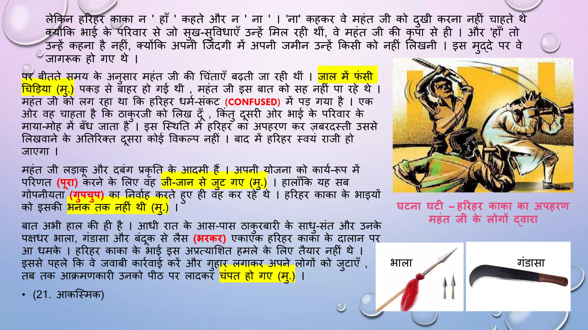 पि बीतते समय क
े अनुसाि महंत जी की धचंताएाँ बढ़ती जा िही थीं । जाल में ि
ं सी
धचडड़या (मु.) पकड़ से बाहि हो गई थी , महंत जी इस बात को सह नहीं पा िहे थे ।
महंत जी को लग िहा था कक हरिहि िमम-संकट (CONFUSED) में पड़ गया है । एक
ओि वह चाहता है कक ठाक
ु िजी को सलख दाँ , ककं तु दसिी ओि भाई क
े परिवाि क
े
माया-मोह में बाँि जाता है । इस जथथघत में हरिहि का अपहिण कि ज़बिदथती उससे
सलखवाने क
े अघतरितत दसिा कोई ववकल्प नहीं । बाद में हरिहि थवयं िाजी हो
जाएगा ।
महंत जी लड़ाक औि दबंग प्रकृ घत क
े आदमी हैं । अपनी योजना को कायम-रूप में
परिणत (पिा) किने क
े सलए वह जी-जान से जुट गए (मु.) । हालााँकक यह सब
गोपनीयता (गुपचुप) का घनवामह किते हुए ही वह कि िहे थे । हरिहि काका क
े भाइयों
को इसकी भनक तक नहीं थी (मु.) ।
बात अभी हाल की ही है । आिी िात क
े आस-पास ठाक
ु िबािी क
े सािु-संत औि उनक
े
पक्षिि भाला, गंडासा औि बंदक से लैस (भिकि) एकाएक हरिहि काका क
े दालान पि
आ िमक
े । हरिहि काका क
े भाई इस अप्रत्यासशत हमले क
े सलए तैयाि नहीं थे ।
इससे पहले कक वे जवाबी कािमवाई किें औि गुहाि लगाकि अपने लोगों को जुटाएाँ ,
तब तक आिमणकािी उनको पीठ पि लादकि चंपत हो गए (मु.) ।
• (21. आकजथमक)
घटना घट – हरिहि काका का अपहिण
महंत िी क
े लोगों द्वािा
लेककन हरिहि काका न ' हााँ ' कहते औि न ' ना ' । 'ना' कहकि वे महंत जी को दुखी किना नहीं चाहते थे
तयोंकक भाई क
े परिवाि से जो सुख-सुवविाएाँ उन्हें समल िही थीं, वे महंत जी की कृ पा से ही । औि 'हााँ' तो
उन्हें कहना है नहीं, तयोंकक अपनी जजंदगी में अपनी जमीन उन्हें ककसी को नहीं सलखनी । इस मुद्दे पि वे
जागरूक हो गए थे ।
भाला गंडासा
 