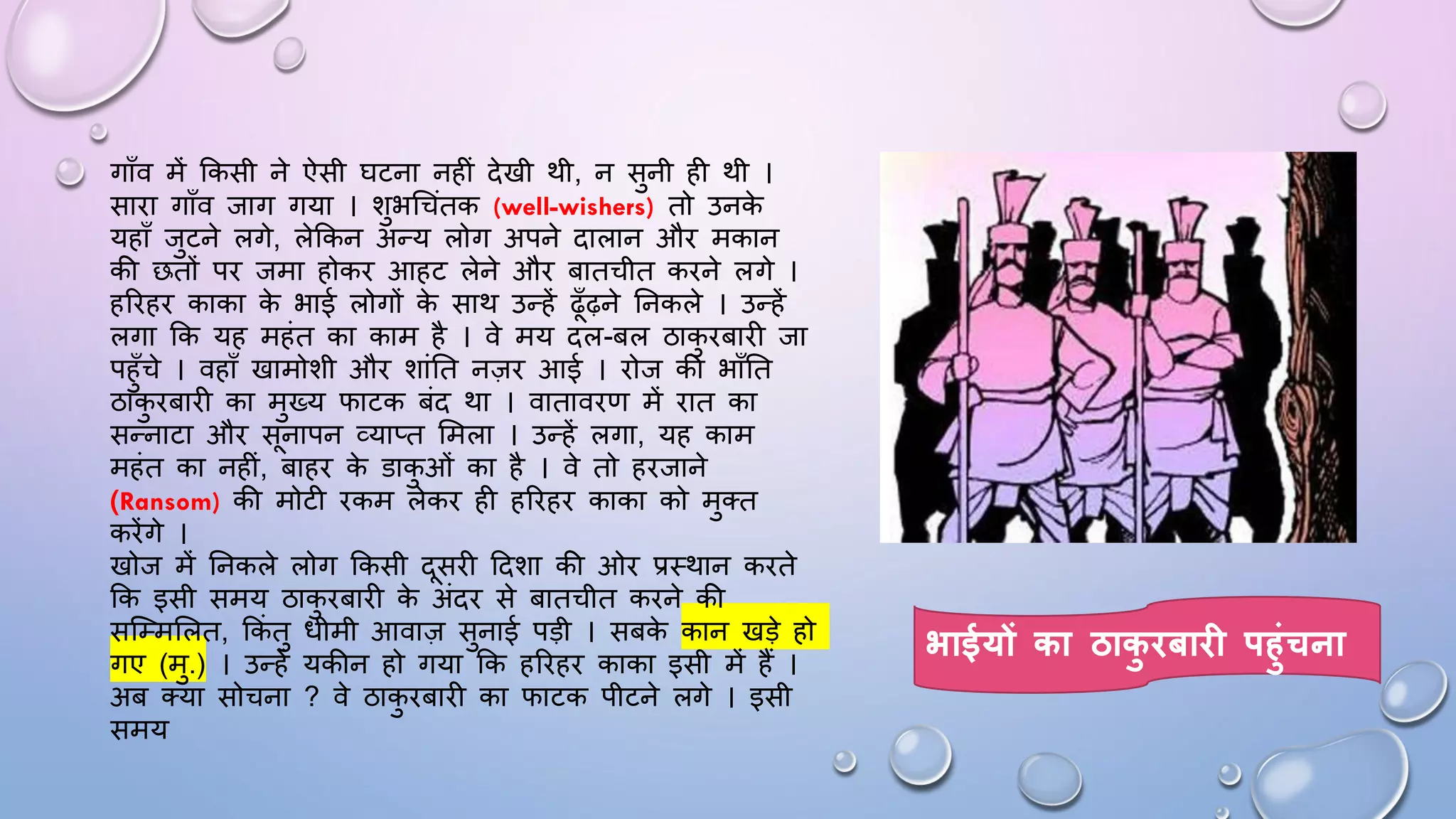 गााँव में ककसी ने ऐसी िटना नहीं देखी थी, न सुनी ही थी ।
सािा गााँव जाग गया । शुभधचंतक (well-wishers) तो उनक
े
यहााँ जुटने लगे, लेककन अन्य लोग अपने दालान औि मकान
की छतों पि जमा होकि आहट लेने औि बातचीत किने लगे ।
हरिहि काका क
े भाई लोगों क
े साथ उन्हें ढाँढ़ने घनकले । उन्हें
लगा कक यह महंत का काम है । वे मय दल-बल ठाक
ु िबािी जा
पहुाँचे । वहााँ खामोशी औि शांघत नज़ि आई । िोज की भााँघत
ठाक
ु िबािी का मुख्य िाटक बंद था । वाताविण में िात का
सन्नाटा औि सनापन व्याप्त समला । उन्हें लगा, यह काम
महंत का नहीं, बाहि क
े डाक
ु ओं का है । वे तो हिजाने
(Ransom) की मोटी िकम लेकि ही हरिहि काका को मुतत
किेंगे ।
खोज में घनकले लोग ककसी दसिी ददशा की ओि प्रथथान किते
कक इसी समय ठाक
ु िबािी क
े अंदि से बातचीत किने की
सजम्मसलत, ककं तु िीमी आवाज़ सुनाई पड़ी । सबक
े कान खड़े हो
गए (मु.) । उन्हें यकीन हो गया कक हरिहि काका इसी में हैं ।
अब तया सोचना ? वे ठाक
ु िबािी का िाटक पीटने लगे । इसी
समय
भाईयों का ठाक
ु िबाि पहुंचना
 