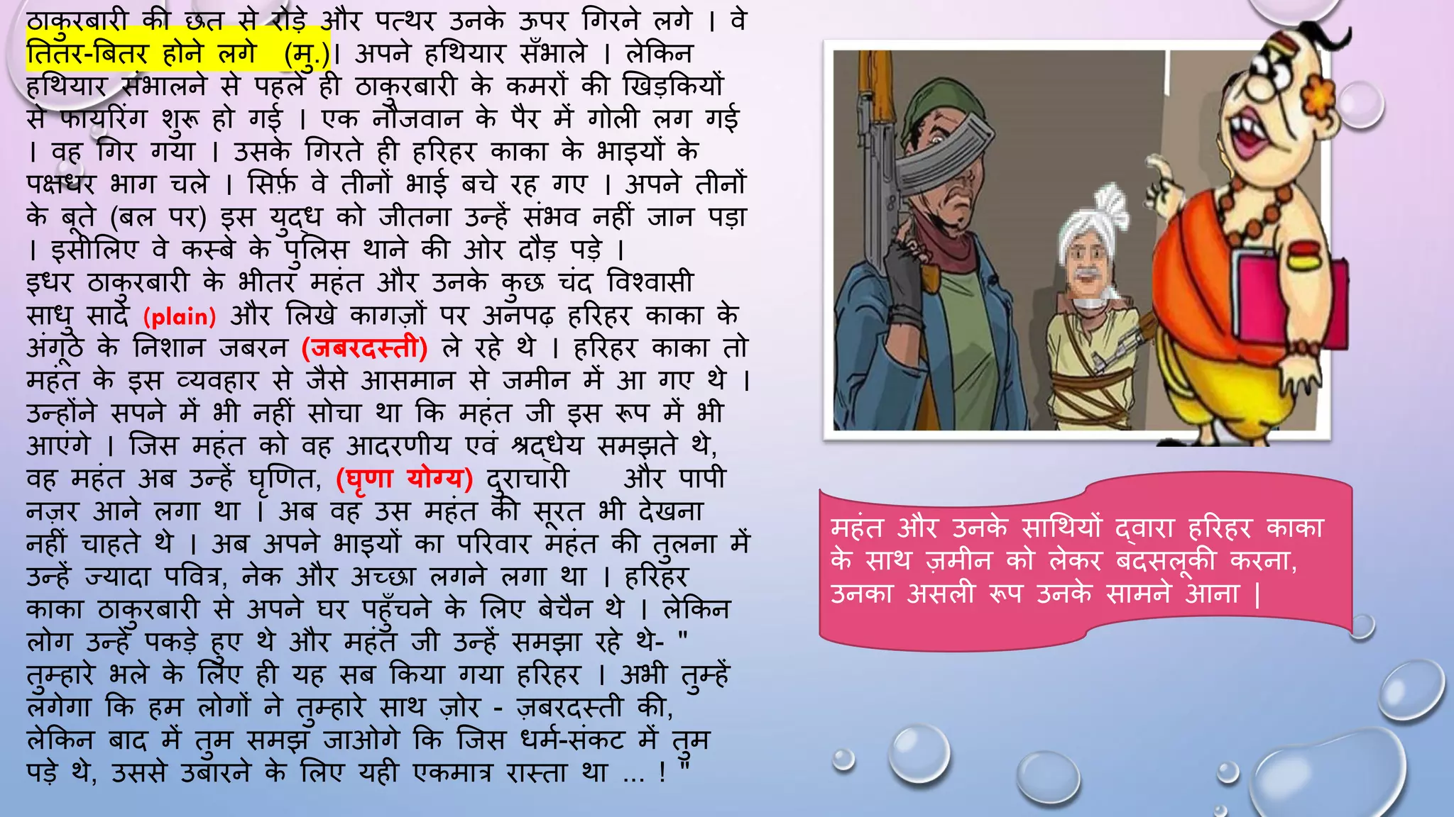 ठाक
ु िबािी की छत से िोड़े औि पत्थि उनक
े ऊपि धगिने लगे । वे
घतति-बबति होने लगे (मु.)। अपने हधथयाि साँभाले । लेककन
हधथयाि संभालने से पहले ही ठाक
ु िबािी क
े कमिों की खखड़ककयों
से िायरिंग शुरू हो गई । एक नौजवान क
े पैि में गोली लग गई
। वह धगि गया । उसक
े धगिते ही हरिहि काका क
े भाइयों क
े
पक्षिि भाग चले । ससफ
म वे तीनों भाई बचे िह गए । अपने तीनों
क
े बते (बल पि) इस युद्ि को जीतना उन्हें संभव नहीं जान पड़ा
। इसीसलए वे कथबे क
े पुसलस थाने की ओि दौड़ पड़े ।
इिि ठाक
ु िबािी क
े भीति महंत औि उनक
े क
ु छ चंद ववश्वासी
सािु सादे (plain) औि सलखे कागज़ों पि अनपढ़ हरिहि काका क
े
अंगठे क
े घनशान जबिन (िबििथती) ले िहे थे । हरिहि काका तो
महंत क
े इस व्यवहाि से जैसे आसमान से जमीन में आ गए थे ।
उन्होंने सपने में भी नहीं सोचा था कक महंत जी इस रूप में भी
आएंगे । जजस महंत को वह आदिणीय एवं श्रद्िेय समझते थे,
वह महंत अब उन्हें िृखणत, (घृणा योग्य) दुिाचािी औि पापी
नज़ि आने लगा था । अब वह उस महंत की सित भी देखना
नहीं चाहते थे । अब अपने भाइयों का परिवाि महंत की तुलना में
उन्हें ज्यादा पववत्र, नेक औि अच्छा लगने लगा था । हरिहि
काका ठाक
ु िबािी से अपने िि पहुाँचने क
े सलए बेचैन थे । लेककन
लोग उन्हें पकड़े हुए थे औि महंत जी उन्हें समझा िहे थे- "
तुम्हािे भले क
े सलए ही यह सब ककया गया हरिहि । अभी तुम्हें
लगेगा कक हम लोगों ने तुम्हािे साथ ज़ोि - ज़बिदथती की,
लेककन बाद में तुम समझ जाओगे कक जजस िमम-संकट में तुम
पड़े थे, उससे उबािने क
े सलए यही एकमात्र िाथता था ... ! "
महंत औि उनक
े साधथयों द्वािा हरिहि काका
क
े साथ ज़मीन को लेकि बदसलकी किना,
उनका असली रूप उनक
े सामने आना |
 