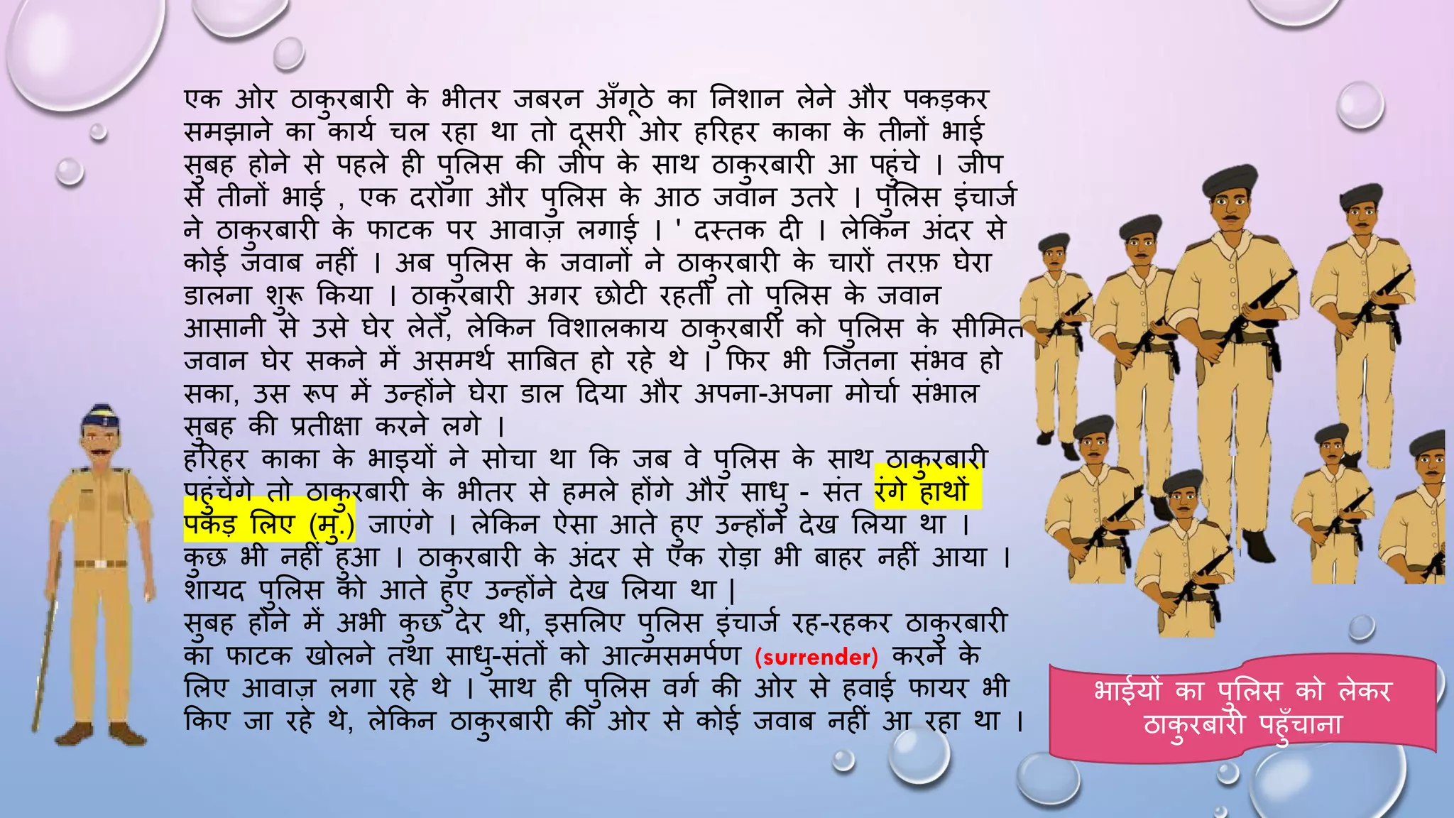 एक ओि ठाक
ु िबािी क
े भीति जबिन अाँगठे का घनशान लेने औि पकड़कि
समझाने का कायम चल िहा था तो दसिी ओि हरिहि काका क
े तीनों भाई
सुबह होने से पहले ही पुसलस की जीप क
े साथ ठाक
ु िबािी आ पहुंचे । जीप
से तीनों भाई , एक दिोगा औि पुसलस क
े आठ जवान उतिे । पुसलस इंचाजम
ने ठाक
ु िबािी क
े िाटक पि आवाज़ लगाई । ' दथतक दी । लेककन अंदि से
कोई जवाब नहीं । अब पुसलस क
े जवानों ने ठाक
ु िबािी क
े चािों तिफ िेिा
डालना शुरू ककया । ठाक
ु िबािी अगि छोटी िहती तो पुसलस क
े जवान
आसानी से उसे िेि लेते, लेककन ववशालकाय ठाक
ु िबािी को पुसलस क
े सीसमत
जवान िेि सकने में असमथम साबबत हो िहे थे । किि भी जजतना संभव हो
सका, उस रूप में उन्होंने िेिा डाल ददया औि अपना-अपना मोचाम संभाल
सुबह की प्रतीक्षा किने लगे ।
हरिहि काका क
े भाइयों ने सोचा था कक जब वे पुसलस क
े साथ ठाक
ु िबािी
पहुंचेंगे तो ठाक
ु िबािी क
े भीति से हमले होंगे औि सािु - संत िंगे हाथों
पकड़ सलए (मु.) जाएंगे । लेककन ऐसा आते हुए उन्होंने देख सलया था ।
क
ु छ भी नहीं हुआ । ठाक
ु िबािी क
े अंदि से एक िोड़ा भी बाहि नहीं आया ।
शायद पुसलस को आते हुए उन्होंने देख सलया था |
सुबह होने में अभी क
ु छ देि थी, इससलए पुसलस इंचाजम िह-िहकि ठाक
ु िबािी
का िाटक खोलने तथा सािु-संतों को आत्मसमपमण (surrender) किने क
े
सलए आवाज़ लगा िहे थे । साथ ही पुसलस वगम की ओि से हवाई िायि भी
ककए जा िहे थे, लेककन ठाक
ु िबािी की ओि से कोई जवाब नहीं आ िहा था ।
भाईयों का पुसलस को लेकि
ठाक
ु िबािी पहुाँचाना
 