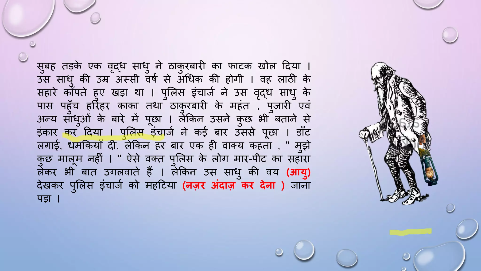 सुबह तड़क
े एक वृद्ि सािु ने ठाक
ु िबािी का िाटक खोल ददया ।
उस सािु की उम्र अथसी विम से अधिक की होगी । वह लाठी क
े
सहािे कााँपते हुए खड़ा था । पुसलस इंचाजम ने उस वृद्ि सािु क
े
पास पहुाँच हरिहि काका तथा ठाक
ु िबािी क
े महंत , पुजािी एवं
अन्य सािुओं क
े बािे में पछा । लेककन उसने क
ु छ भी बताने से
इंकाि कि ददया । पुसलस इंचाजम ने कई बाि उससे पछा । डााँट
लगाई, िमककयााँ दी, लेककन हि बाि एक ही वातय कहता , " मुझे
क
ु छ मालम नहीं । " ऐसे वतत पुसलस क
े लोग माि-पीट का सहािा
लेकि भी बात उगलवाते हैं । लेककन उस सािु की वय (आयु)
देखकि पुसलस इंचाजम को महदटया (नजि अंिाज कि िेना ) जाना
पड़ा ।
 
