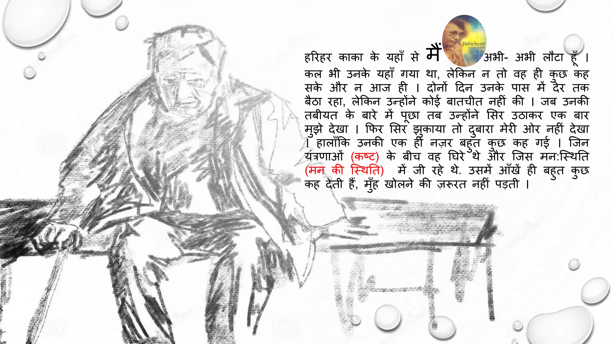 हरिहि काका क
े यहााँ से मैं अभी- अभी लौटा हाँ ।
कल भी उनक
े यहााँ गया था, लेककन न तो वह ही क
ु छ कह
सक
े औि न आज ही । दोनों ददन उनक
े पास में देि तक
बैठा िहा, लेककन उन्होंने कोई बातचीत नहीं की । जब उनकी
तबीयत क
े बािे में पछा तब उन्होंने ससि उठाकि एक बाि
मुझे देखा । किि ससि झुकाया तो दुबािा मेिी ओि नहीं देखा
। हालााँकक उनकी एक ही नज़ि बहुत क
ु छ कह गई । जजन
यंत्रणाओं (कष्ट) क
े बीच वह घििे थे औि जजस मन:जथथघत
(मन की जथथघत) में जी िहे थे. उसमें आाँखें ही बहुत क
ु छ
कह देती हैं, मुाँह खोलने की ज़रूित नहीं पड़ती ।
 