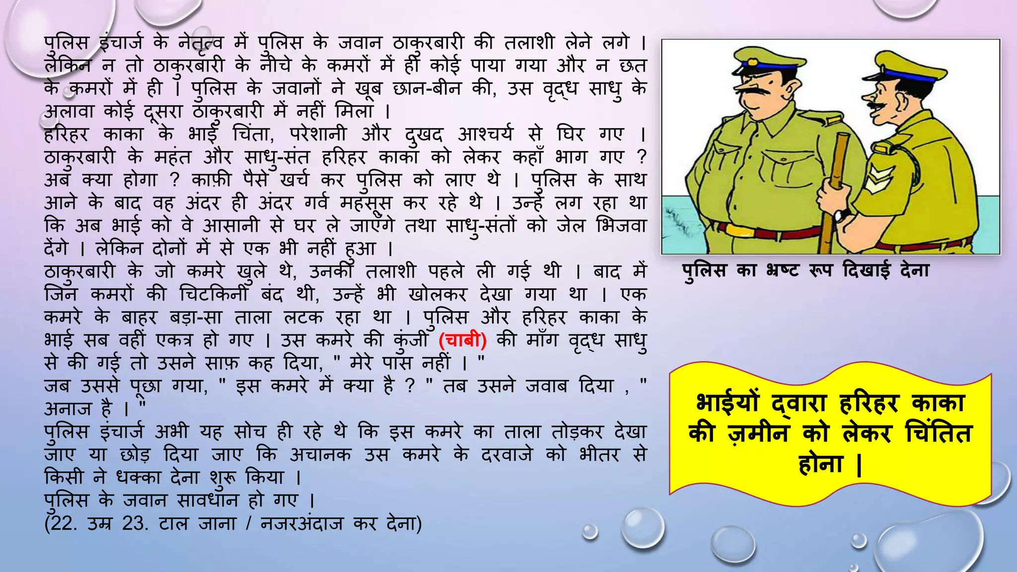 पुसलस इंचाजम क
े नेतृत्व में पुसलस क
े जवान ठाक
ु िबािी की तलाशी लेने लगे ।
लेककन न तो ठाक
ु िबािी क
े नीचे क
े कमिों में ही कोई पाया गया औि न छत
क
े कमिों में ही । पुसलस क
े जवानों ने खब छान-बीन की, उस वृद्ि सािु क
े
अलावा कोई दसिा ठाक
ु िबािी में नहीं समला ।
हरिहि काका क
े भाई धचंता, पिेशानी औि दुखद आश्चयम से घिि गए ।
ठाक
ु िबािी क
े महंत औि सािु-संत हरिहि काका को लेकि कहााँ भाग गए ?
अब तया होगा ? काफी पैसे खचम कि पुसलस को लाए थे । पुसलस क
े साथ
आने क
े बाद वह अंदि ही अंदि गवम महसस कि िहे थे । उन्हें लग िहा था
कक अब भाई को वे आसानी से िि ले जाएाँगे तथा सािु-संतों को जेल सभजवा
देंगे । लेककन दोनों में से एक भी नहीं हुआ ।
ठाक
ु िबािी क
े जो कमिे खुले थे, उनकी तलाशी पहले ली गई थी । बाद में
जजन कमिों की धचटककनी बंद थी, उन्हें भी खोलकि देखा गया था । एक
कमिे क
े बाहि बड़ा-सा ताला लटक िहा था । पुसलस औि हरिहि काका क
े
भाई सब वहीं एकत्र हो गए । उस कमिे की क
ुं जी (चाबी) की मााँग वृद्ि सािु
से की गई तो उसने साफ कह ददया, " मेिे पास नहीं । "
जब उससे पछा गया, " इस कमिे में तया है ? " तब उसने जवाब ददया , "
अनाज है । "
पुसलस इंचाजम अभी यह सोच ही िहे थे कक इस कमिे का ताला तोड़कि देखा
जाए या छोड़ ददया जाए कक अचानक उस कमिे क
े दिवाजे को भीति से
ककसी ने ितका देना शुरू ककया ।
पुसलस क
े जवान साविान हो गए ।
(22. उम्र 23. टाल जाना / नजिअंदाज कि देना)
पुशलस का भ्रष्ट रूप दिखाई िेना
भाईयों द्वािा हरिहि काका
की जमीन को लेकि चचंततत
होना |
 