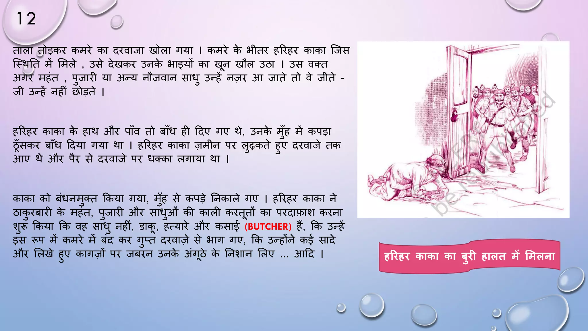 12
ताला तोड़कि कमिे का दिवाजा खोला गया । कमिे क
े भीति हरिहि काका जजस
जथथघत में समले , उसे देखकि उनक
े भाइयों का खन खौल उठा । उस वतत
अगि महंत , पुजािी या अन्य नौजवान सािु उन्हें नज़ि आ जाते तो वे जीते -
जी उन्हें नहीं छोड़ते ।
हरिहि काका क
े हाथ औि पााँव तो बााँि ही ददए गए थे, उनक
े मुाँह में कपड़ा
ठाँसकि बााँि ददया गया था । हरिहि काका ज़मीन पि लुढ़कते हुए दिवाजे तक
आए थे औि पैि से दिवाजे पि ितका लगाया था ।
काका को बंिनमुतत ककया गया, मुाँह से कपड़े घनकाले गए । हरिहि काका ने
ठाक
ु िबािी क
े महंत, पुजािी औि सािुओं की काली किततों का पिदाफाश किना
शुरू ककया कक वह सािु नहीं, डाक, हत्यािे औि कसाई (BUTCHER) हैं, कक उन्हें
इस रूप में कमिे में बंद कि गुप्त दिवाज़े से भाग गए, कक उन्होंने कई सादे
औि सलखे हुए कागज़ों पि जबिन उनक
े अंगठे क
े घनशान सलए ... आदद । हरिहि काका का बुि हालत में शमलना
 