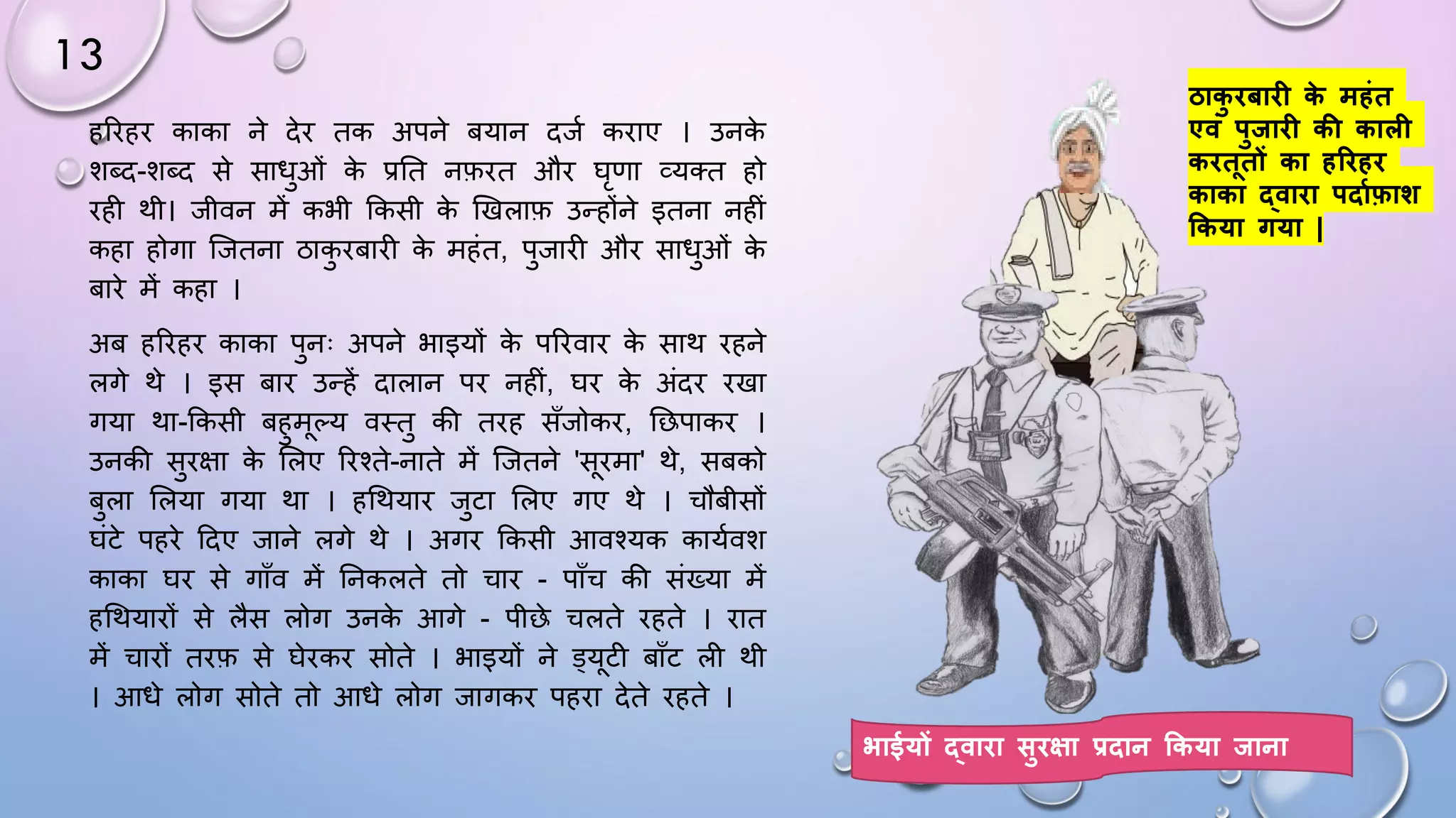 13
हरिहि काका ने देि तक अपने बयान दजम किाए । उनक
े
शब्द-शब्द से सािुओं क
े प्रघत नफित औि िृणा व्यतत हो
िही थी। जीवन में कभी ककसी क
े खखलाफ उन्होंने इतना नहीं
कहा होगा जजतना ठाक
ु िबािी क
े महंत, पुजािी औि सािुओं क
े
बािे में कहा ।
अब हरिहि काका पुनः अपने भाइयों क
े परिवाि क
े साथ िहने
लगे थे । इस बाि उन्हें दालान पि नहीं, िि क
े अंदि िखा
गया था-ककसी बहुमल्य वथतु की तिह साँजोकि, घछपाकि ।
उनकी सुिक्षा क
े सलए रिश्ते-नाते में जजतने 'सिमा' थे, सबको
बुला सलया गया था । हधथयाि जुटा सलए गए थे । चौबीसों
िंटे पहिे ददए जाने लगे थे । अगि ककसी आवश्यक कायमवश
काका िि से गााँव में घनकलते तो चाि - पााँच की संख्या में
हधथयािों से लैस लोग उनक
े आगे - पीछे चलते िहते । िात
में चािों तिफ से िेिकि सोते । भाइयों ने ड्यटी बााँट ली थी
। आिे लोग सोते तो आिे लोग जागकि पहिा देते िहते ।
ठाक
ु िबाि क
े महंत
एवं पुिाि की काल
किततों का हरिहि
काका द्वािा पिाफफ़ाि
ककया गया |
भाईयों द्वािा सुिक्षा प्रिान ककया िाना
 