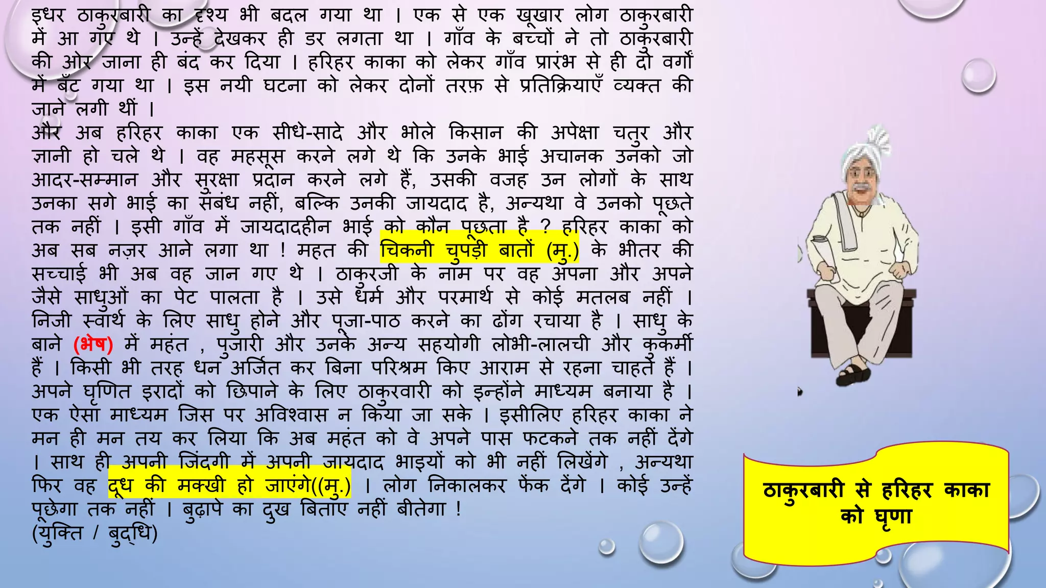 इिि ठाक
ु िबािी का दृश्य भी बदल गया था । एक से एक खखाि लोग ठाक
ु िबािी
में आ गए थे । उन्हें देखकि ही डि लगता था । गााँव क
े बच्चों ने तो ठाक
ु िबािी
की ओि जाना ही बंद कि ददया । हरिहि काका को लेकि गााँव प्रािंभ से ही दो वगों
में बाँट गया था । इस नयी िटना को लेकि दोनों तिफ से प्रघतकियाएाँ व्यतत की
जाने लगी थीं ।
औि अब हरिहि काका एक सीिे-सादे औि भोले ककसान की अपेक्षा चतुि औि
ज्ञानी हो चले थे । वह महसस किने लगे थे कक उनक
े भाई अचानक उनको जो
आदि-सम्मान औि सुिक्षा प्रदान किने लगे हैं, उसकी वजह उन लोगों क
े साथ
उनका सगे भाई का संबंि नहीं, बजल्क उनकी जायदाद है, अन्यथा वे उनको पछते
तक नहीं । इसी गााँव में जायदादहीन भाई को कौन पछता है ? हरिहि काका को
अब सब नज़ि आने लगा था ! महत की धचकनी चुपड़ी बातों (मु.) क
े भीति की
सच्चाई भी अब वह जान गए थे । ठाक
ु िजी क
े नाम पि वह अपना औि अपने
जैसे सािुओं का पेट पालता है । उसे िमम औि पिमाथम से कोई मतलब नहीं ।
घनजी थवाथम क
े सलए सािु होने औि पजा-पाठ किने का ढोंग िचाया है । सािु क
े
बाने (भेर्ष) में महंत , पुजािी औि उनक
े अन्य सहयोगी लोभी-लालची औि क
ु कमी
हैं । ककसी भी तिह िन अजजमत कि बबना परिश्रम ककए आिाम से िहना चाहते हैं ।
अपने िृखणत इिादों को घछपाने क
े सलए ठाक
ु िवािी को इन्होंने माध्यम बनाया है ।
एक ऐसा माध्यम जजस पि अववश्वास न ककया जा सक
े । इसीसलए हरिहि काका ने
मन ही मन तय कि सलया कक अब महंत को वे अपने पास िटकने तक नहीं देंगे
। साथ ही अपनी जजंदगी में अपनी जायदाद भाइयों को भी नहीं सलखेंगे , अन्यथा
किि वह दि की मतखी हो जाएंगे((मु.) । लोग घनकालकि ि
ें क देंगे । कोई उन्हें
पछेगा तक नहीं । बुढ़ापे का दुख बबताए नहीं बीतेगा !
(युजतत / बुद्धि)
ठाक
ु िबाि से हरिहि काका
को घृणा
 