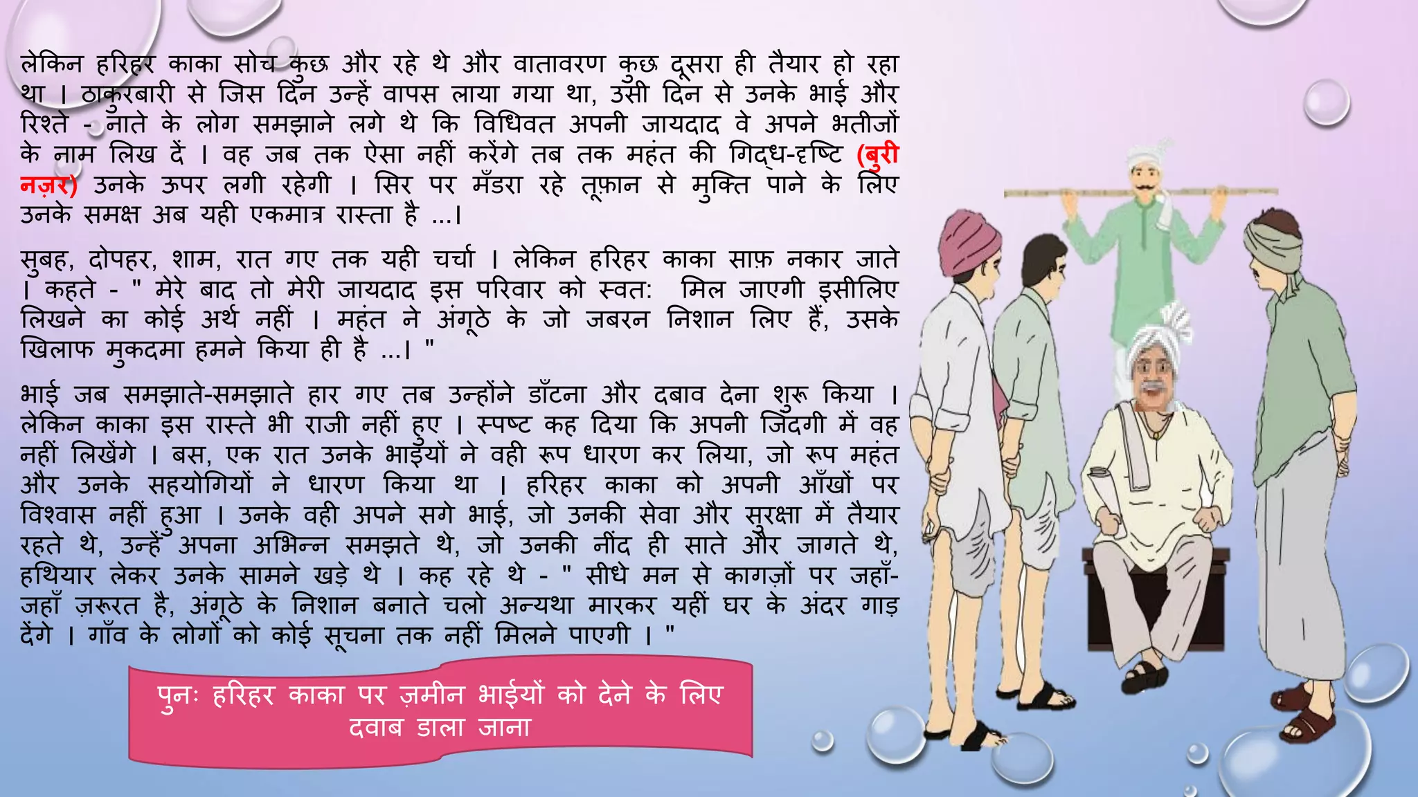 लेककन हरिहि काका सोच क
ु छ औि िहे थे औि वाताविण क
ु छ दसिा ही तैयाि हो िहा
था । ठाक
ु िबािी से जजस ददन उन्हें वापस लाया गया था, उसी ददन से उनक
े भाई औि
रिश्ते - नाते क
े लोग समझाने लगे थे कक ववधिवत अपनी जायदाद वे अपने भतीजों
क
े नाम सलख दें । वह जब तक ऐसा नहीं किेंगे तब तक महंत की धगद्ि-दृजष्ट (बुि
नजि) उनक
े ऊपि लगी िहेगी । ससि पि माँडिा िहे तफान से मुजतत पाने क
े सलए
उनक
े समक्ष अब यही एकमात्र िाथता है ...।
सुबह, दोपहि, शाम, िात गए तक यही चचाम । लेककन हरिहि काका साफ नकाि जाते
। कहते - " मेिे बाद तो मेिी जायदाद इस परिवाि को थवत: समल जाएगी इसीसलए
सलखने का कोई अथम नहीं । महंत ने अंगठे क
े जो जबिन घनशान सलए हैं, उसक
े
खखलाि मुकदमा हमने ककया ही है ...। "
भाई जब समझाते-समझाते हाि गए तब उन्होंने डााँटना औि दबाव देना शुरू ककया ।
लेककन काका इस िाथते भी िाजी नहीं हुए । थपष्ट कह ददया कक अपनी जजंदगी में वह
नहीं सलखेंगे । बस, एक िात उनक
े भाइयों ने वही रूप िािण कि सलया, जो रूप महंत
औि उनक
े सहयोधगयों ने िािण ककया था । हरिहि काका को अपनी आाँखों पि
ववश्वास नहीं हुआ । उनक
े वही अपने सगे भाई, जो उनकी सेवा औि सुिक्षा में तैयाि
िहते थे, उन्हें अपना असभन्न समझते थे, जो उनकी नींद ही साते औि जागते थे,
हधथयाि लेकि उनक
े सामने खड़े थे । कह िहे थे - " सीिे मन से कागज़ों पि जहााँ-
जहााँ ज़रूित है, अंगठे क
े घनशान बनाते चलो अन्यथा मािकि यहीं िि क
े अंदि गाड़
देंगे । गााँव क
े लोगों को कोई सचना तक नहीं समलने पाएगी । "
पुनः हरिहि काका पि ज़मीन भाईयों को देने क
े सलए
दवाब डाला जाना
 