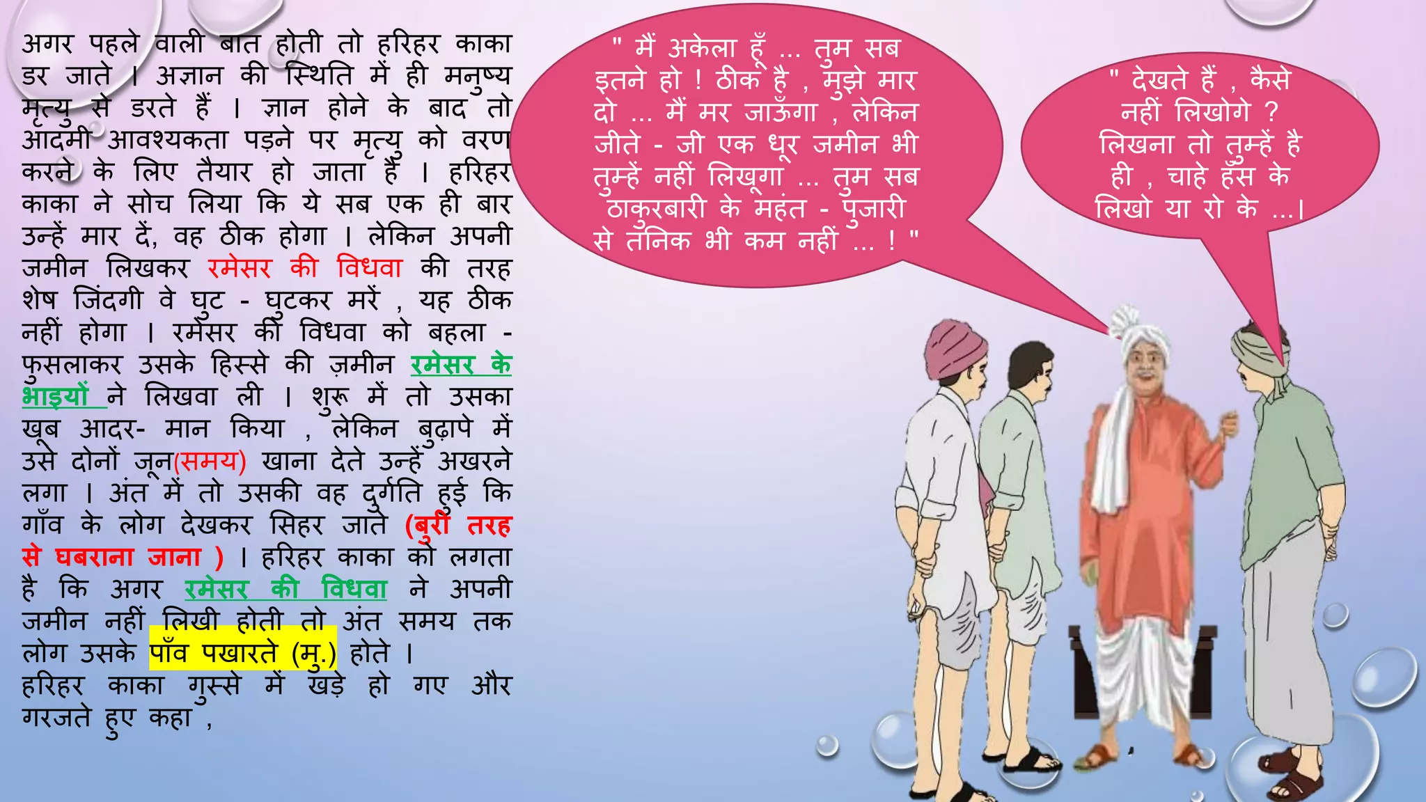 अगि पहले वाली बात होती तो हरिहि काका
डि जाते । अज्ञान की जथथघत में ही मनुष्य
मृत्यु से डिते हैं । ज्ञान होने क
े बाद तो
आदमी आवश्यकता पड़ने पि मृत्यु को विण
किने क
े सलए तैयाि हो जाता है । हरिहि
काका ने सोच सलया कक ये सब एक ही बाि
उन्हें माि दें, वह ठीक होगा । लेककन अपनी
जमीन सलखकि िमेसि की वविवा की तिह
शेि जजंदगी वे िुट - िुटकि मिें , यह ठीक
नहीं होगा । िमेसि की वविवा को बहला -
ि
ु सलाकि उसक
े दहथसे की ज़मीन िमेसि क
े
भाइयों ने सलखवा ली । शुरू में तो उसका
खब आदि- मान ककया , लेककन बुढ़ापे में
उसे दोनों जन(समय) खाना देते उन्हें अखिने
लगा । अंत में तो उसकी वह दुगमघत हुई कक
गााँव क
े लोग देखकि ससहि जाते (बुि तिह
से घबिाना िाना ) । हरिहि काका को लगता
है कक अगि िमेसि की ववधवा ने अपनी
जमीन नहीं सलखी होती तो अंत समय तक
लोग उसक
े पााँव पखािते (मु.) होते ।
हरिहि काका गुथसे में खड़े हो गए औि
गिजते हुए कहा ,
" मैं अक
े ला हाँ ... तुम सब
इतने हो ! ठीक है , मुझे माि
दो ... मैं मि जाऊ
ाँ गा , लेककन
जीते - जी एक िि जमीन भी
तुम्हें नहीं सलखगा ... तुम सब
ठाक
ु िबािी क
े महंत - पुजािी
से तघनक भी कम नहीं ... ! "
" देखते हैं , क
ै से
नहीं सलखोगे ?
सलखना तो तुम्हें है
ही , चाहे हाँस क
े
सलखो या िो क
े ...।
 