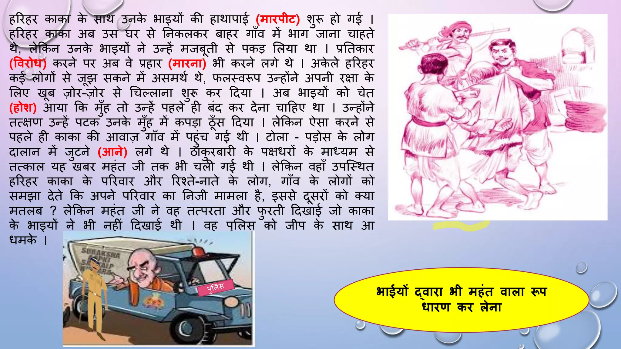 हरिहि काका क
े साथ उनक
े भाइयों की हाथापाई (मािपीट) शुरू हो गई ।
हरिहि काका अब उस िि से घनकलकि बाहि गााँव में भाग जाना चाहते
थे, लेककन उनक
े भाइयों ने उन्हें मजबती से पकड़ सलया था । प्रघतकाि
(वविोध) किने पि अब वे प्रहाि (मािना) भी किने लगे थे । अक
े ले हरिहि
कई लोगों से जझ सकने में असमथम थे, िलथवरूप उन्होंने अपनी िक्षा क
े
सलए खब ज़ोि-ज़ोि से धचल्लाना शुरू कि ददया । अब भाइयों को चेत
(होि) आया कक मुाँह तो उन्हें पहले ही बंद कि देना चादहए था । उन्होंने
तत्क्षण उन्हें पटक उनक
े मुाँह में कपड़ा ठाँस ददया । लेककन ऐसा किने से
पहले ही काका की आवाज़ गााँव में पहुंच गई थी । टोला - पड़ोस क
े लोग
दालान में जुटने (आने) लगे थे । ठाक
ु िबािी क
े पक्षििों क
े माध्यम से
तत्काल यह खबि महंत जी तक भी चली गई थी । लेककन वहााँ उपजथथत
हरिहि काका क
े परिवाि औि रिश्ते-नाते क
े लोग, गााँव क
े लोगों को
समझा देते कक अपने परिवाि का घनजी मामला है, इससे दसिों को तया
मतलब ? लेककन महंत जी ने वह तत्पिता औि ि
ु िती ददखाई जो काका
क
े भाइयों ने भी नहीं ददखाई थी । वह पुसलस को जीप क
े साथ आ
िमक
े ।
भाईयों द्वािा भी महंत वाला रूप
धािण कि लेना
 