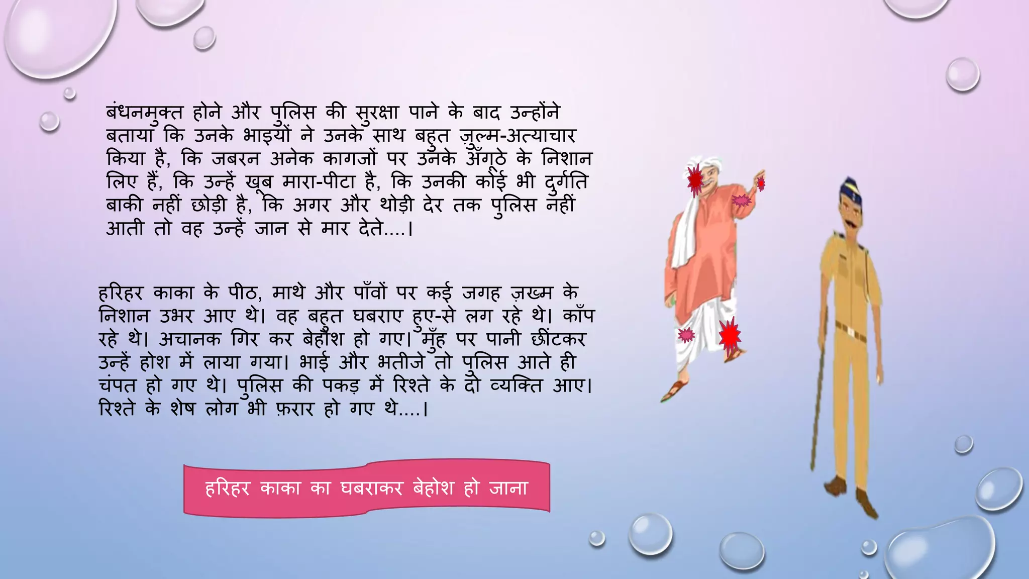 बंिनमुतत होने औि पुसलस की सुिक्षा पाने क
े बाद उन्होंने
बताया कक उनक
े भाइयों ने उनक
े साथ बहुत ज़ुल्म-अत्याचाि
ककया है, कक जबिन अनेक कागजों पि उनक
े अाँगठे क
े घनशान
सलए हैं, कक उन्हें खब मािा-पीटा है, कक उनकी कोई भी दुगमघत
बाकी नहीं छोड़ी है, कक अगि औि थोड़ी देि तक पुसलस नहीं
आती तो वह उन्हें जान से माि देते....।
हरिहि काका क
े पीठ, माथे औि पााँवों पि कई जगह ज़ख्म क
े
घनशान उभि आए थे। वह बहुत िबिाए हुए-से लग िहे थे। कााँप
िहे थे। अचानक धगि कि बेहोश हो गए। मुाँह पि पानी छींटकि
उन्हें होश में लाया गया। भाई औि भतीजे तो पुसलस आते ही
चंपत हो गए थे। पुसलस की पकड़ में रिश्ते क
े दो व्यजतत आए।
रिश्ते क
े शेि लोग भी फिाि हो गए थे....।
हरिहि काका का िबिाकि बेहोश हो जाना
 