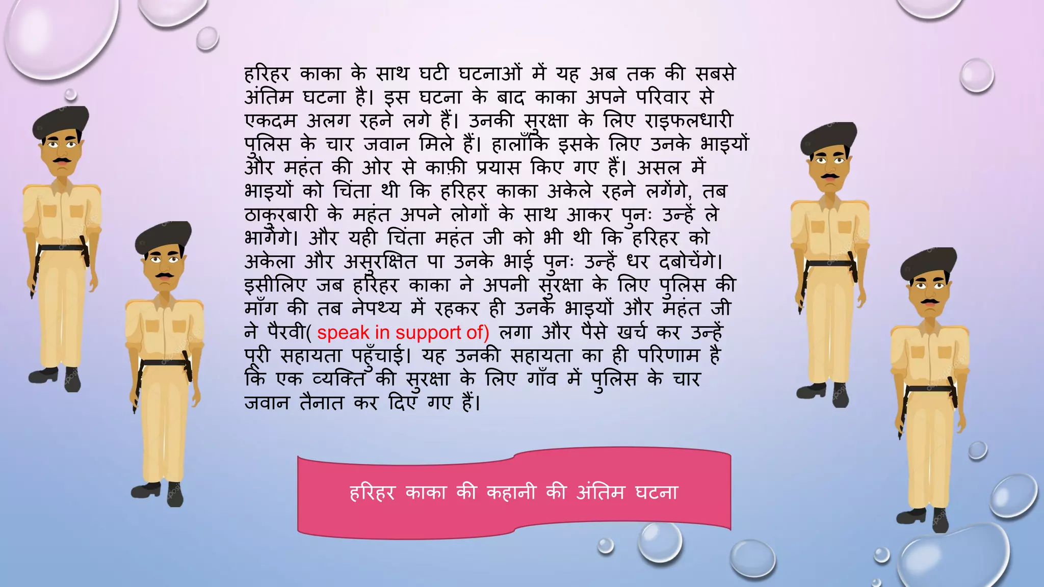 हरिहि काका क
े साथ िटी िटनाओं में यह अब तक की सबसे
अंघतम िटना है। इस िटना क
े बाद काका अपने परिवाि से
एकदम अलग िहने लगे हैं। उनकी सुिक्षा क
े सलए िाइिलिािी
पुसलस क
े चाि जवान समले हैं। हालााँकक इसक
े सलए उनक
े भाइयों
औि महंत की ओि से काफी प्रयास ककए गए हैं। असल में
भाइयों को धचंता थी कक हरिहि काका अक
े ले िहने लगेंगे, तब
ठाक
ु िबािी क
े महंत अपने लोगों क
े साथ आकि पुनः उन्हें ले
भागेंगे। औि यही धचंता महंत जी को भी थी कक हरिहि को
अक
े ला औि असुिक्षक्षत पा उनक
े भाई पुनः उन्हें िि दबोचेंगे।
इसीसलए जब हरिहि काका ने अपनी सुिक्षा क
े सलए पुसलस की
मााँग की तब नेपथ्य में िहकि ही उनक
े भाइयों औि महंत जी
ने पैिवी( speak in support of) लगा औि पैसे खचम कि उन्हें
पिी सहायता पहुाँचाई। यह उनकी सहायता का ही परिणाम है
कक एक व्यजतत की सुिक्षा क
े सलए गााँव में पुसलस क
े चाि
जवान तैनात कि ददए गए हैं।
हरिहि काका की कहानी की अंघतम िटना
 