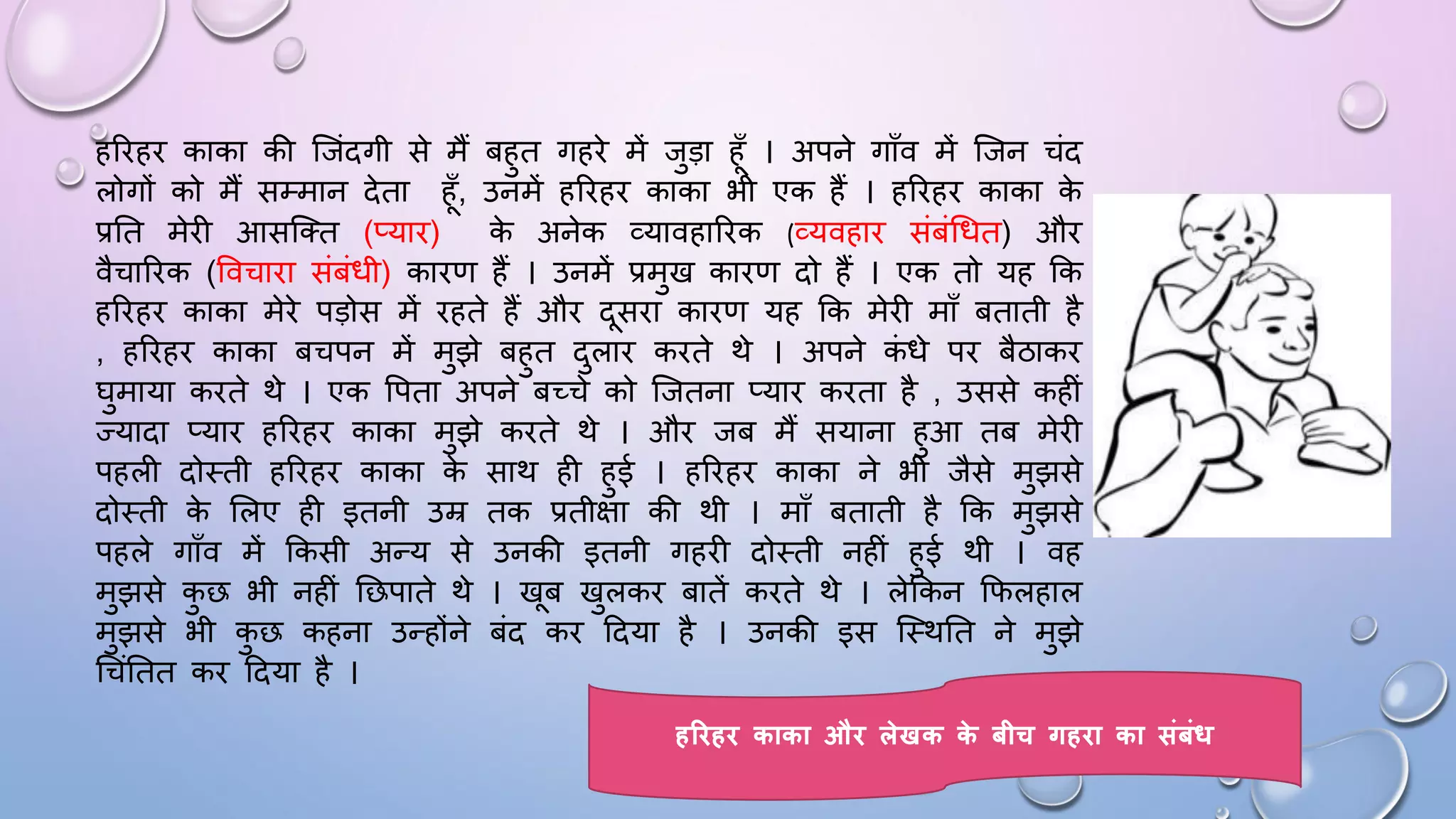 हरिहि काका की जजंदगी से मैं बहुत गहिे में जुड़ा हाँ । अपने गााँव में जजन चंद
लोगों को मैं सम्मान देता हाँ, उनमें हरिहि काका भी एक हैं । हरिहि काका क
े
प्रघत मेिी आसजतत (प्याि) क
े अनेक व्यावहारिक (व्यवहाि संबंधित) औि
वैचारिक (ववचािा संबंिी) कािण हैं । उनमें प्रमुख कािण दो हैं । एक तो यह कक
हरिहि काका मेिे पड़ोस में िहते हैं औि दसिा कािण यह कक मेिी मााँ बताती है
, हरिहि काका बचपन में मुझे बहुत दुलाि किते थे । अपने क
ं िे पि बैठाकि
िुमाया किते थे । एक वपता अपने बच्चे को जजतना प्याि किता है , उससे कहीं
ज्यादा प्याि हरिहि काका मुझे किते थे । औि जब मैं सयाना हुआ तब मेिी
पहली दोथती हरिहि काका क
े साथ ही हुई । हरिहि काका ने भी जैसे मुझसे
दोथती क
े सलए ही इतनी उम्र तक प्रतीक्षा की थी । मााँ बताती है कक मुझसे
पहले गााँव में ककसी अन्य से उनकी इतनी गहिी दोथती नहीं हुई थी । वह
मुझसे क
ु छ भी नहीं घछपाते थे । खब खुलकि बातें किते थे । लेककन किलहाल
मुझसे भी क
ु छ कहना उन्होंने बंद कि ददया है । उनकी इस जथथघत ने मुझे
धचंघतत कि ददया है ।
हरिहि काका औि लेखक क
े बीच गहिा का संबंध
 