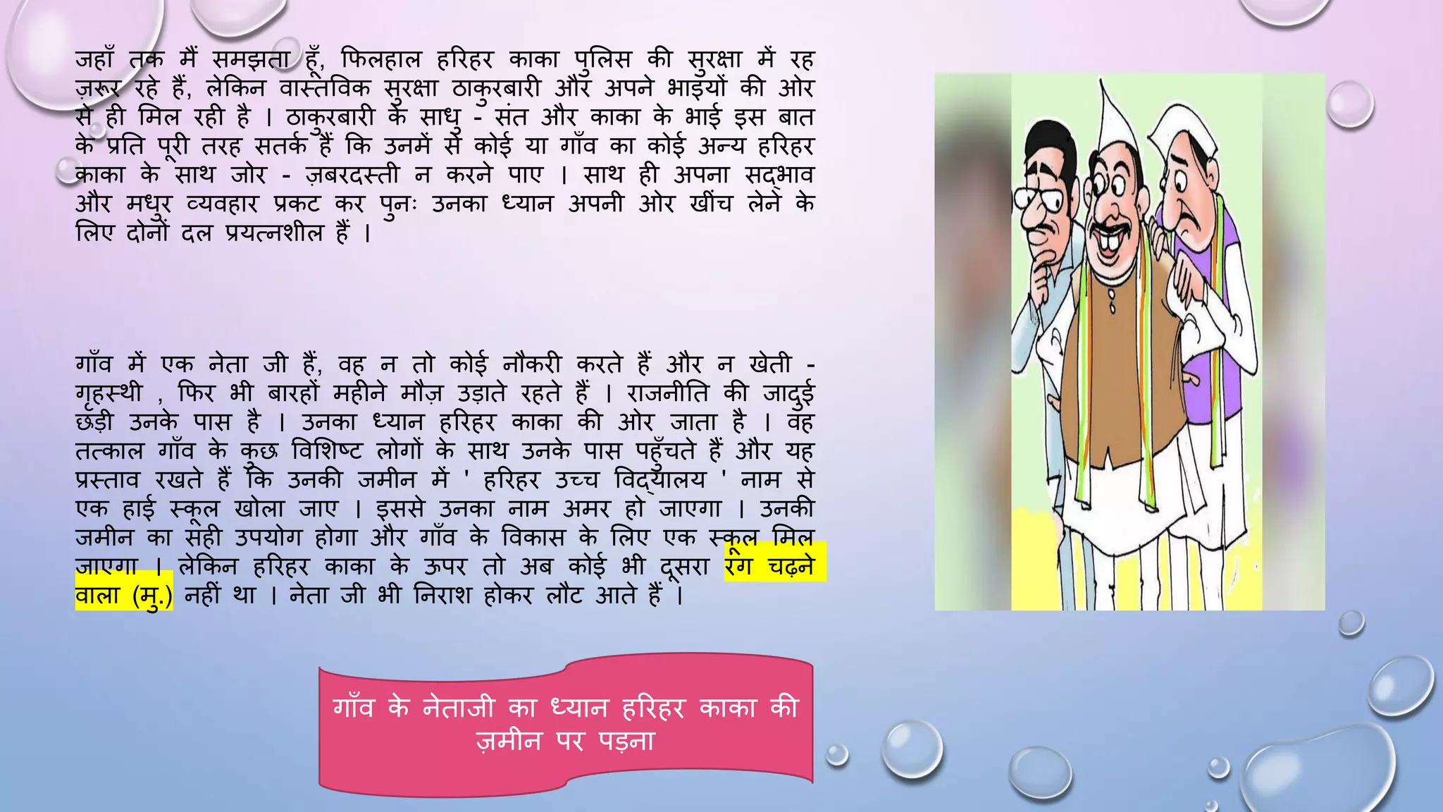 जहााँ तक मैं समझता हाँ, किलहाल हरिहि काका पुसलस की सुिक्षा में िह
ज़रूि िहे हैं, लेककन वाथतववक सुिक्षा ठाक
ु िबािी औि अपने भाइयों की ओि
से ही समल िही है । ठाक
ु िबािी क
े सािु - संत औि काका क
े भाई इस बात
क
े प्रघत पिी तिह सतक
म हैं कक उनमें से कोई या गााँव का कोई अन्य हरिहि
काका क
े साथ जोि - ज़बिदथती न किने पाए । साथ ही अपना सद्भाव
औि मिुि व्यवहाि प्रकट कि पुनः उनका ध्यान अपनी ओि खींच लेने क
े
सलए दोनों दल प्रयत्नशील हैं ।
गााँव में एक नेता जी हैं, वह न तो कोई नौकिी किते हैं औि न खेती -
गृहथथी , किि भी बािहों महीने मौज़ उड़ाते िहते हैं । िाजनीघत की जादुई
छड़ी उनक
े पास है । उनका ध्यान हरिहि काका की ओि जाता है । वह
तत्काल गााँव क
े क
ु छ ववसशष्ट लोगों क
े साथ उनक
े पास पहुाँचते हैं औि यह
प्रथताव िखते हैं कक उनकी जमीन में ' हरिहि उच्च ववद्यालय ' नाम से
एक हाई थकल खोला जाए । इससे उनका नाम अमि हो जाएगा । उनकी
जमीन का सही उपयोग होगा औि गााँव क
े ववकास क
े सलए एक थकल समल
जाएगा । लेककन हरिहि काका क
े ऊपि तो अब कोई भी दसिा िंग चढ़ने
वाला (मु.) नहीं था । नेता जी भी घनिाश होकि लौट आते हैं ।
गााँव क
े नेताजी का ध्यान हरिहि काका की
ज़मीन पि पड़ना
 