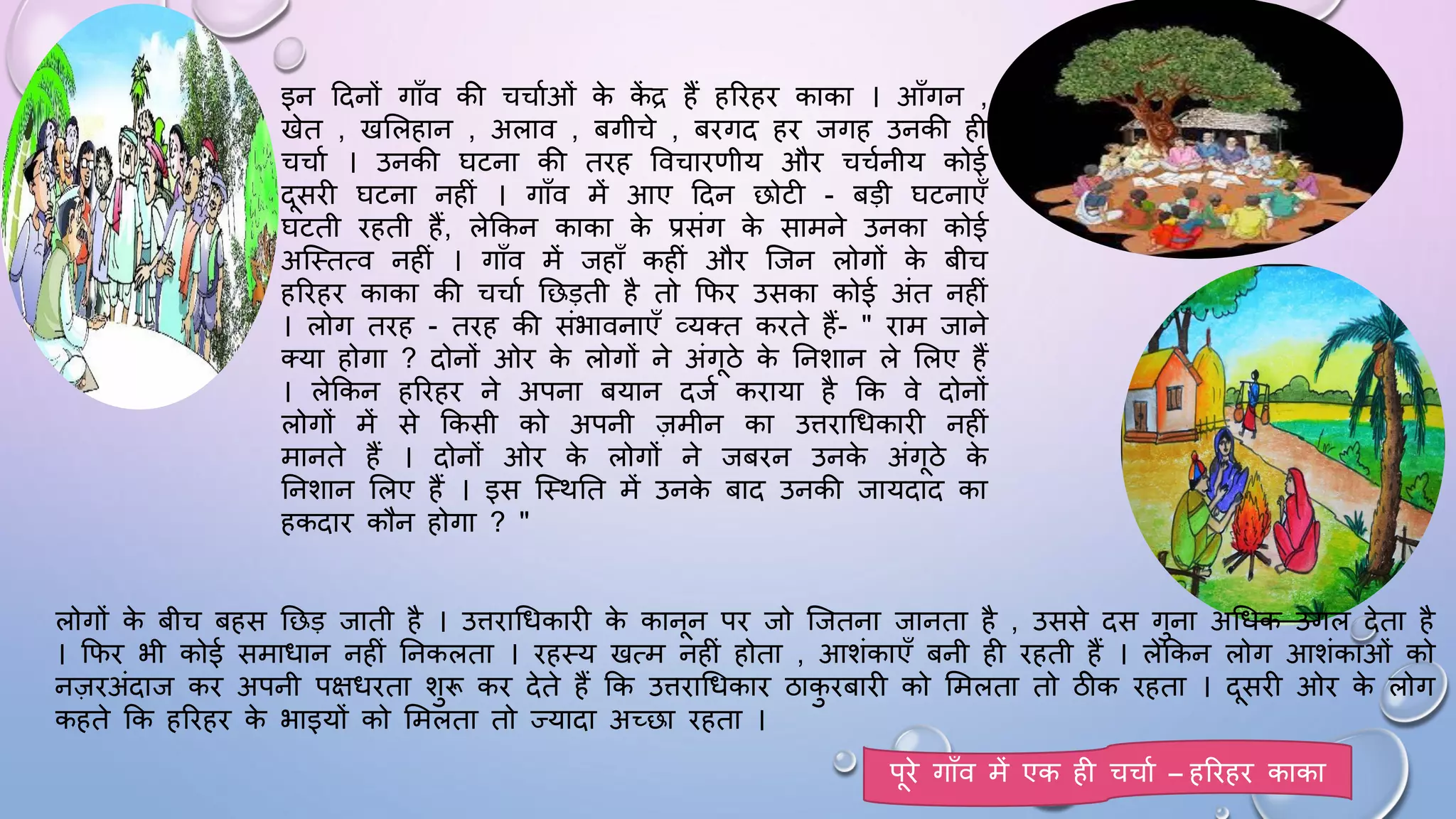 इन ददनों गााँव की चचामओं क
े क
ें द्र हैं हरिहि काका । आाँगन ,
खेत , खसलहान , अलाव , बगीचे , बिगद हि जगह उनकी ही
चचाम । उनकी िटना की तिह ववचािणीय औि चचमनीय कोई
दसिी िटना नहीं । गााँव में आए ददन छोटी - बड़ी िटनाएाँ
िटती िहती हैं, लेककन काका क
े प्रसंग क
े सामने उनका कोई
अजथतत्व नहीं । गााँव में जहााँ कहीं औि जजन लोगों क
े बीच
हरिहि काका की चचाम घछड़ती है तो किि उसका कोई अंत नहीं
। लोग तिह - तिह की संभावनाएाँ व्यतत किते हैं- " िाम जाने
तया होगा ? दोनों ओि क
े लोगों ने अंगठे क
े घनशान ले सलए हैं
। लेककन हरिहि ने अपना बयान दजम किाया है कक वे दोनों
लोगों में से ककसी को अपनी ज़मीन का उििाधिकािी नहीं
मानते हैं । दोनों ओि क
े लोगों ने जबिन उनक
े अंगठे क
े
घनशान सलए हैं । इस जथथघत में उनक
े बाद उनकी जायदाद का
हकदाि कौन होगा ? "
लोगों क
े बीच बहस घछड़ जाती है । उििाधिकािी क
े कानन पि जो जजतना जानता है , उससे दस गुना अधिक उगल देता है
। किि भी कोई समािान नहीं घनकलता । िहथय खत्म नहीं होता , आशंकाएाँ बनी ही िहती हैं । लेककन लोग आशंकाओं को
नज़िअंदाज कि अपनी पक्षििता शुरू कि देते हैं कक उििाधिकाि ठाक
ु िबािी को समलता तो ठीक िहता । दसिी ओि क
े लोग
कहते कक हरिहि क
े भाइयों को समलता तो ज्यादा अच्छा िहता ।
पिे गााँव में एक ही चचाम – हरिहि काका
 