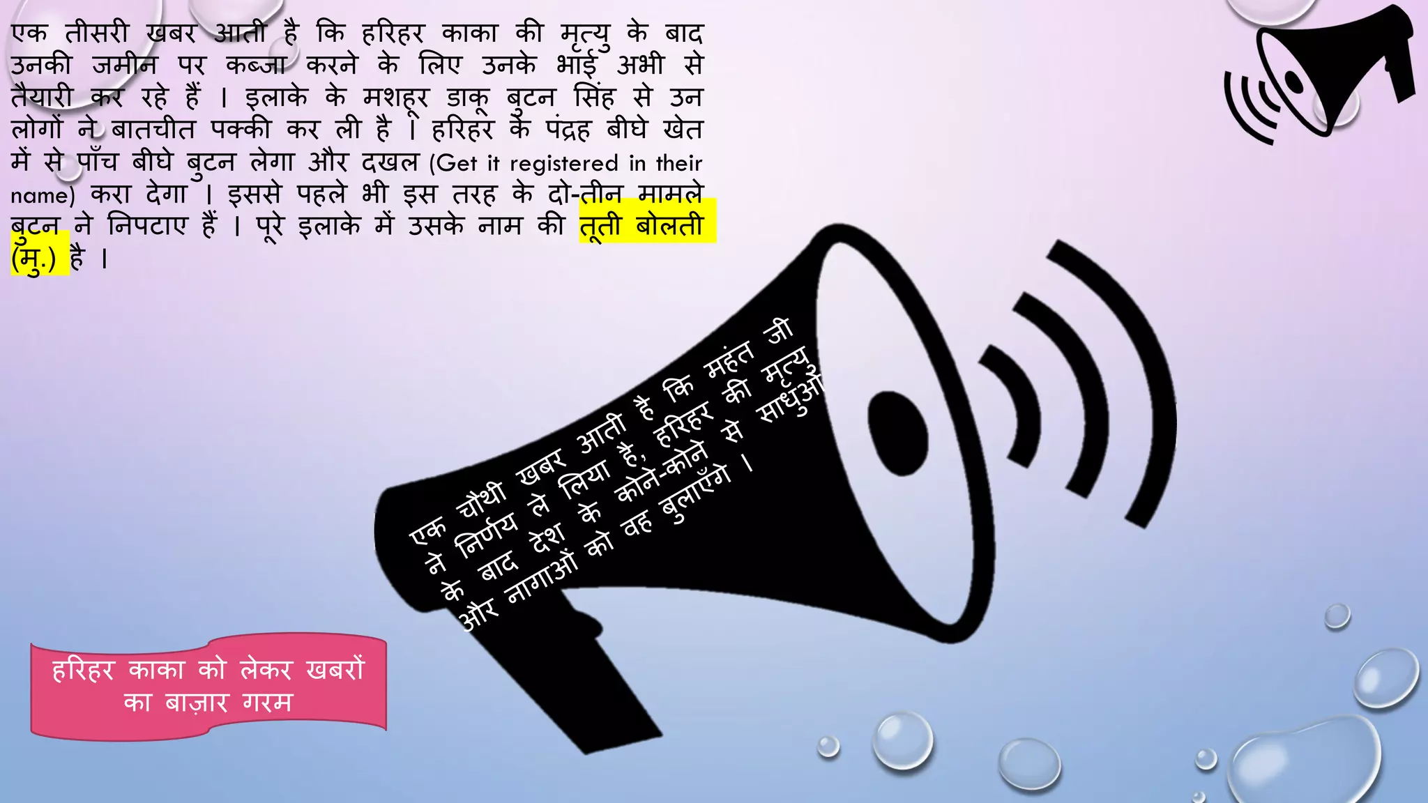 एक तीसिी खबि आती है कक हरिहि काका की मृत्यु क
े बाद
उनकी जमीन पि कब्जा किने क
े सलए उनक
े भाई अभी से
तैयािी कि िहे हैं । इलाक
े क
े मशहि डाक बुटन ससंह से उन
लोगों ने बातचीत पतकी कि ली है । हरिहि क
े पंद्रह बीिे खेत
में से पााँच बीिे बुटन लेगा औि दखल (Get it registered in their
name) किा देगा । इससे पहले भी इस तिह क
े दो-तीन मामले
बुटन ने घनपटाए हैं । पिे इलाक
े में उसक
े नाम की तती बोलती
(मु.) है ।
हरिहि काका को लेकि खबिों
का बाज़ाि गिम
 