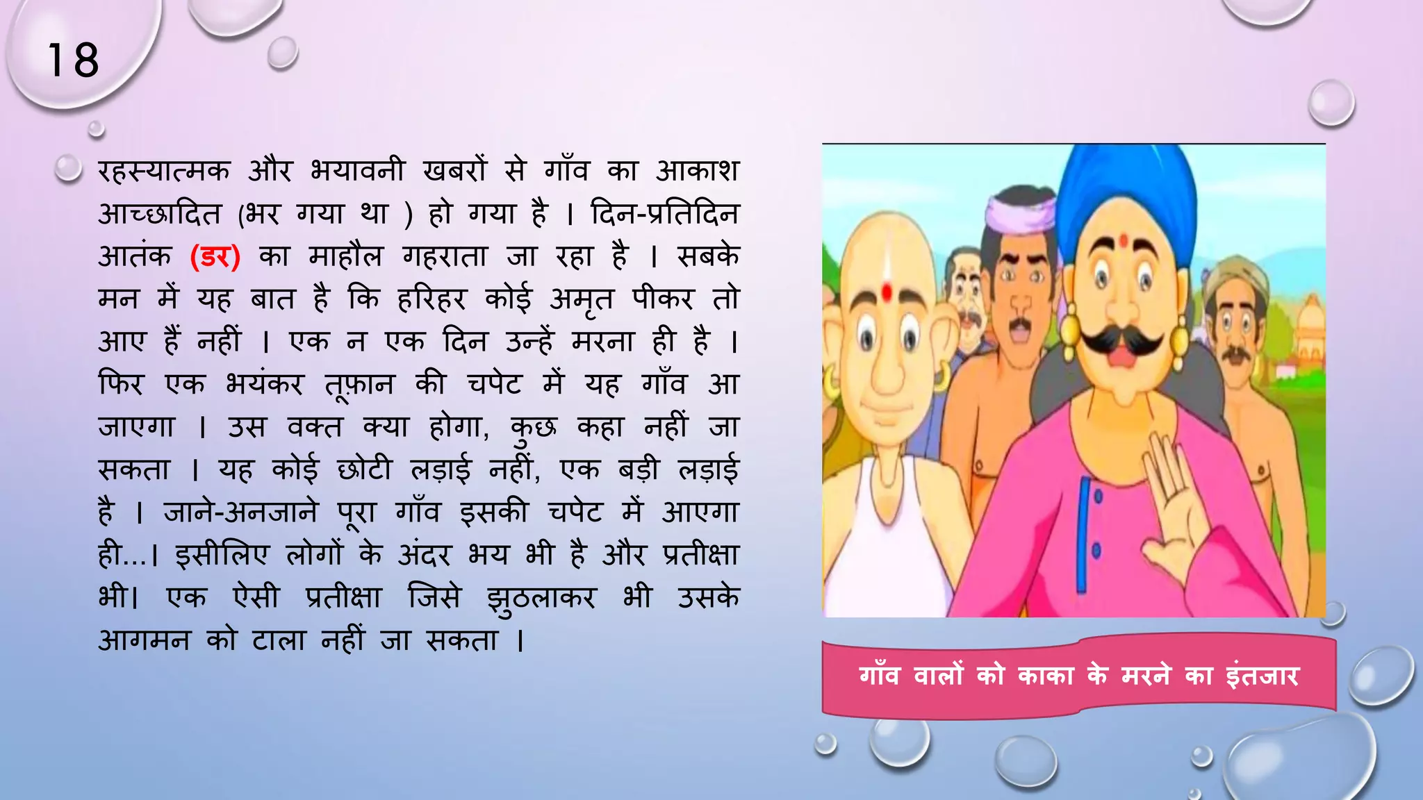 18
िहथयात्मक औि भयावनी खबिों से गााँव का आकाश
आच्छाददत (भि गया था ) हो गया है । ददन-प्रघतददन
आतंक (डि) का माहौल गहिाता जा िहा है । सबक
े
मन में यह बात है कक हरिहि कोई अमृत पीकि तो
आए हैं नहीं । एक न एक ददन उन्हें मिना ही है ।
किि एक भयंकि तफान की चपेट में यह गााँव आ
जाएगा । उस वतत तया होगा, क
ु छ कहा नहीं जा
सकता । यह कोई छोटी लड़ाई नहीं, एक बड़ी लड़ाई
है । जाने-अनजाने पिा गााँव इसकी चपेट में आएगा
ही...। इसीसलए लोगों क
े अंदि भय भी है औि प्रतीक्षा
भी। एक ऐसी प्रतीक्षा जजसे झुठलाकि भी उसक
े
आगमन को टाला नहीं जा सकता ।
गाूँव वालों को काका क
े मिने का इंतिाि
 