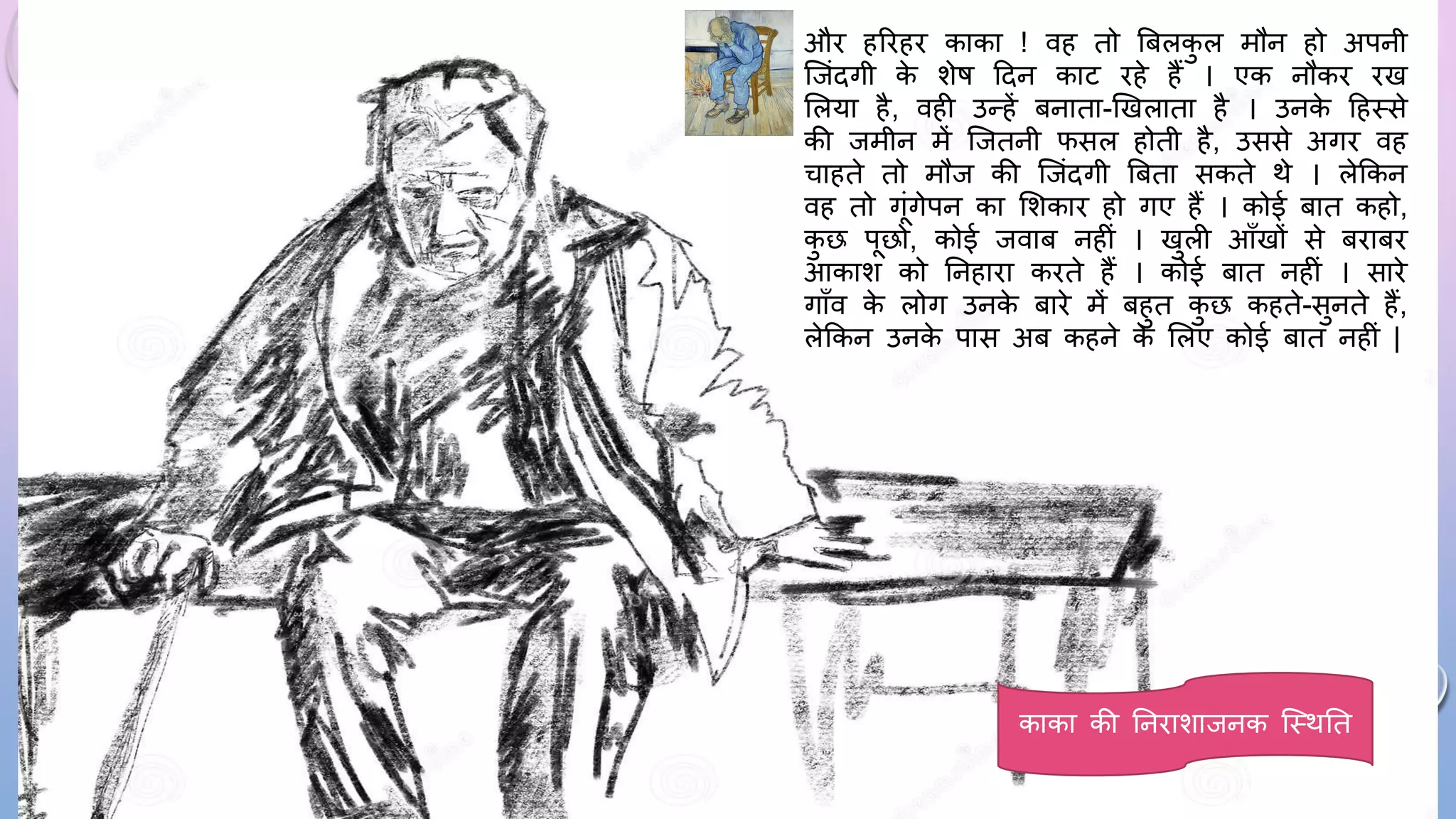 औि हरिहि काका ! वह तो बबलक
ु ल मौन हो अपनी
जजंदगी क
े शेि ददन काट िहे हैं । एक नौकि िख
सलया है, वही उन्हें बनाता-खखलाता है । उनक
े दहथसे
की जमीन में जजतनी िसल होती है, उससे अगि वह
चाहते तो मौज की जजंदगी बबता सकते थे । लेककन
वह तो गंगेपन का सशकाि हो गए हैं । कोई बात कहो,
क
ु छ पछो, कोई जवाब नहीं । खुली आाँखों से बिाबि
आकाश को घनहािा किते हैं । कोई बात नहीं । सािे
गााँव क
े लोग उनक
े बािे में बहुत क
ु छ कहते-सुनते हैं,
लेककन उनक
े पास अब कहने क
े सलए कोई बात नहीं |
काका की घनिाशाजनक जथथघत
 